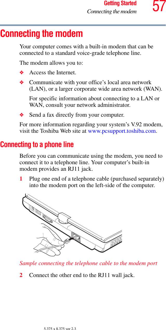 57Getting StartedConnecting the modem5.375 x 8.375 ver 2.3Connecting the modemYour computer comes with a built-in modem that can be connected to a standard voice-grade telephone line.The modem allows you to:❖Access the Internet.❖Communicate with your office’s local area network (LAN), or a larger corporate wide area network (WAN).For specific information about connecting to a LAN or WAN, consult your network administrator. ❖Send a fax directly from your computer.For more information regarding your system’s V.92 modem, visit the Toshiba Web site at www.pcsupport.toshiba.com.Connecting to a phone line Before you can communicate using the modem, you need to connect it to a telephone line. Your computer’s built-in modem provides an RJ11 jack.1Plug one end of a telephone cable (purchased separately) into the modem port on the left-side of the computer. Sample connecting the telephone cable to the modem port2Connect the other end to the RJ11 wall jack.