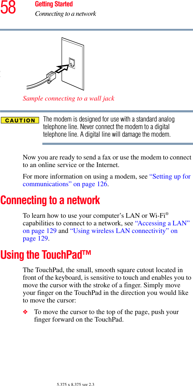 58 Getting StartedConnecting to a network5.375 x 8.375 ver 2.3Sample connecting to a wall jackThe modem is designed for use with a standard analog telephone line. Never connect the modem to a digital telephone line. A digital line will damage the modem.Now you are ready to send a fax or use the modem to connect to an online service or the Internet.For more information on using a modem, see “Setting up for communications” on page 126. Connecting to a networkTo learn how to use your computer’s LAN or Wi-Fi® capabilities to connect to a network, see “Accessing a LAN” on page 129 and “Using wireless LAN connectivity” on page 129.Using the TouchPad™The TouchPad, the small, smooth square cutout located in front of the keyboard, is sensitive to touch and enables you to move the cursor with the stroke of a finger. Simply move your finger on the TouchPad in the direction you would like to move the cursor: ❖To move the cursor to the top of the page, push your finger forward on the TouchPad.