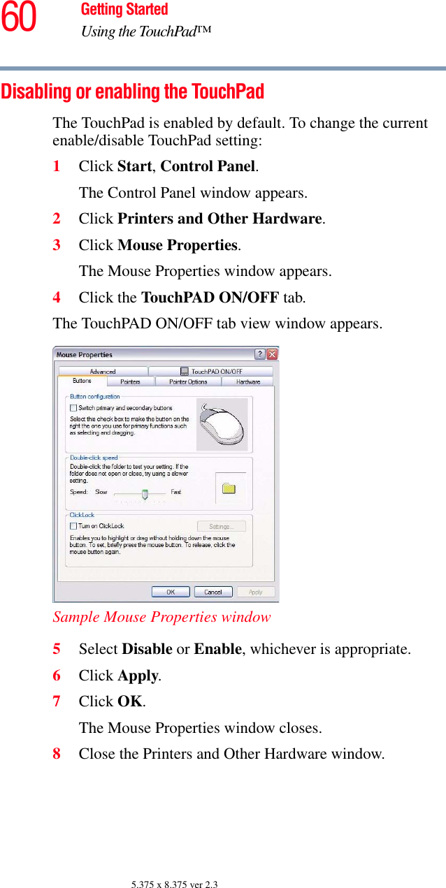 60 Getting StartedUsing the TouchPad™5.375 x 8.375 ver 2.3Disabling or enabling the TouchPadThe TouchPad is enabled by default. To change the current enable/disable TouchPad setting:1Click Start, Control Panel.The Control Panel window appears.2Click Printers and Other Hardware.3Click Mouse Properties.The Mouse Properties window appears.4Click the TouchPAD ON/OFF tab.The TouchPAD ON/OFF tab view window appears.Sample Mouse Properties window5Select Disable or Enable, whichever is appropriate.6Click Apply.7Click OK.The Mouse Properties window closes.8Close the Printers and Other Hardware window.