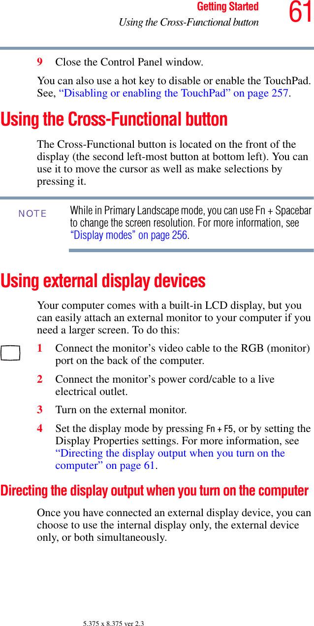 61Getting StartedUsing the Cross-Functional button5.375 x 8.375 ver 2.39Close the Control Panel window.You can also use a hot key to disable or enable the TouchPad. See, “Disabling or enabling the TouchPad” on page 257. Using the Cross-Functional buttonThe Cross-Functional button is located on the front of the display (the second left-most button at bottom left). You can use it to move the cursor as well as make selections by pressing it.While in Primary Landscape mode, you can use Fn + Spacebar to change the screen resolution. For more information, see “Display modes” on page 256.Using external display devicesYour computer comes with a built-in LCD display, but you can easily attach an external monitor to your computer if you need a larger screen. To do this:1Connect the monitor’s video cable to the RGB (monitor) port on the back of the computer.2Connect the monitor’s power cord/cable to a live electrical outlet.3Turn on the external monitor.4Set the display mode by pressing Fn + F5, or by setting the Display Properties settings. For more information, see “Directing the display output when you turn on the computer” on page 61.Directing the display output when you turn on the computerOnce you have connected an external display device, you can choose to use the internal display only, the external device only, or both simultaneously. NOTE