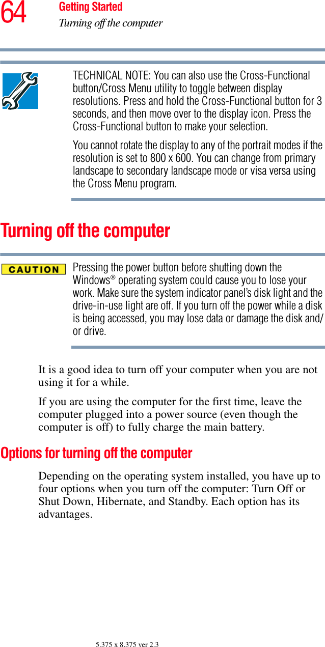 64 Getting StartedTurning off the computer5.375 x 8.375 ver 2.3TECHNICAL NOTE: You can also use the Cross-Functional button/Cross Menu utility to toggle between display resolutions. Press and hold the Cross-Functional button for 3 seconds, and then move over to the display icon. Press the Cross-Functional button to make your selection. You cannot rotate the display to any of the portrait modes if the resolution is set to 800 x 600. You can change from primary landscape to secondary landscape mode or visa versa using the Cross Menu program.Turning off the computerPressing the power button before shutting down the Windows® operating system could cause you to lose your work. Make sure the system indicator panel’s disk light and the drive-in-use light are off. If you turn off the power while a disk is being accessed, you may lose data or damage the disk and/or drive.It is a good idea to turn off your computer when you are not using it for a while.If you are using the computer for the first time, leave the computer plugged into a power source (even though the computer is off) to fully charge the main battery.Options for turning off the computerDepending on the operating system installed, you have up to four options when you turn off the computer: Turn Off or Shut Down, Hibernate, and Standby. Each option has its advantages.