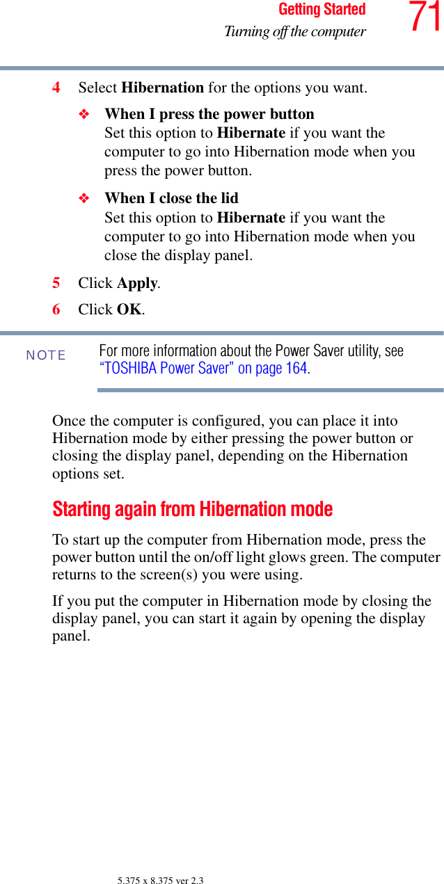 71Getting StartedTurning off the computer5.375 x 8.375 ver 2.34Select Hibernation for the options you want.❖When I press the power button Set this option to Hibernate if you want the computer to go into Hibernation mode when you press the power button. ❖When I close the lid Set this option to Hibernate if you want the computer to go into Hibernation mode when you close the display panel. 5Click Apply.6Click OK.For more information about the Power Saver utility, see “TOSHIBA Power Saver” on page 164. Once the computer is configured, you can place it into Hibernation mode by either pressing the power button or closing the display panel, depending on the Hibernation options set.Starting again from Hibernation modeTo start up the computer from Hibernation mode, press the power button until the on/off light glows green. The computer returns to the screen(s) you were using.If you put the computer in Hibernation mode by closing the display panel, you can start it again by opening the display panel.NOTE