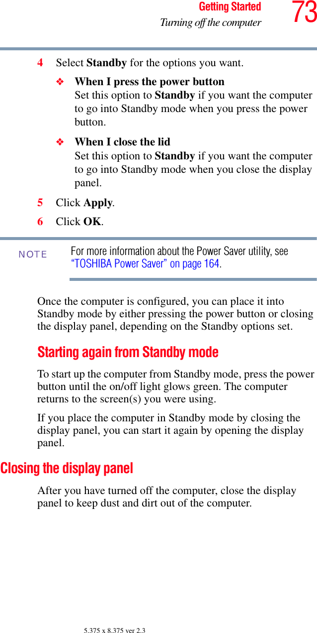 73Getting StartedTurning off the computer5.375 x 8.375 ver 2.34Select Standby for the options you want.❖When I press the power button Set this option to Standby if you want the computer to go into Standby mode when you press the power button. ❖When I close the lid Set this option to Standby if you want the computer to go into Standby mode when you close the display panel. 5Click Apply.6Click OK.For more information about the Power Saver utility, see “TOSHIBA Power Saver” on page 164. Once the computer is configured, you can place it into Standby mode by either pressing the power button or closing the display panel, depending on the Standby options set.Starting again from Standby modeTo start up the computer from Standby mode, press the power button until the on/off light glows green. The computer returns to the screen(s) you were using.If you place the computer in Standby mode by closing the display panel, you can start it again by opening the display panel.Closing the display panelAfter you have turned off the computer, close the display panel to keep dust and dirt out of the computer. NOTE