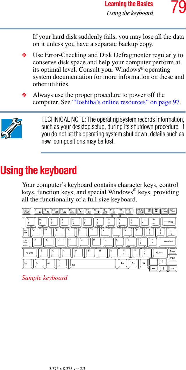 79Learning the BasicsUsing the keyboard5.375 x 8.375 ver 2.3If your hard disk suddenly fails, you may lose all the data on it unless you have a separate backup copy.❖Use Error-Checking and Disk Defragmenter regularly to conserve disk space and help your computer perform at its optimal level. Consult your Windows® operating system documentation for more information on these and other utilities. ❖Always use the proper procedure to power off the computer. See “Toshiba’s online resources” on page 97.TECHNICAL NOTE: The operating system records information, such as your desktop setup, during its shutdown procedure. If you do not let the operating system shut down, details such as new icon positions may be lost.Using the keyboardYour computer’s keyboard contains character keys, control keys, function keys, and special Windows® keys, providing all the functionality of a full-size keyboard. Sample keyboard