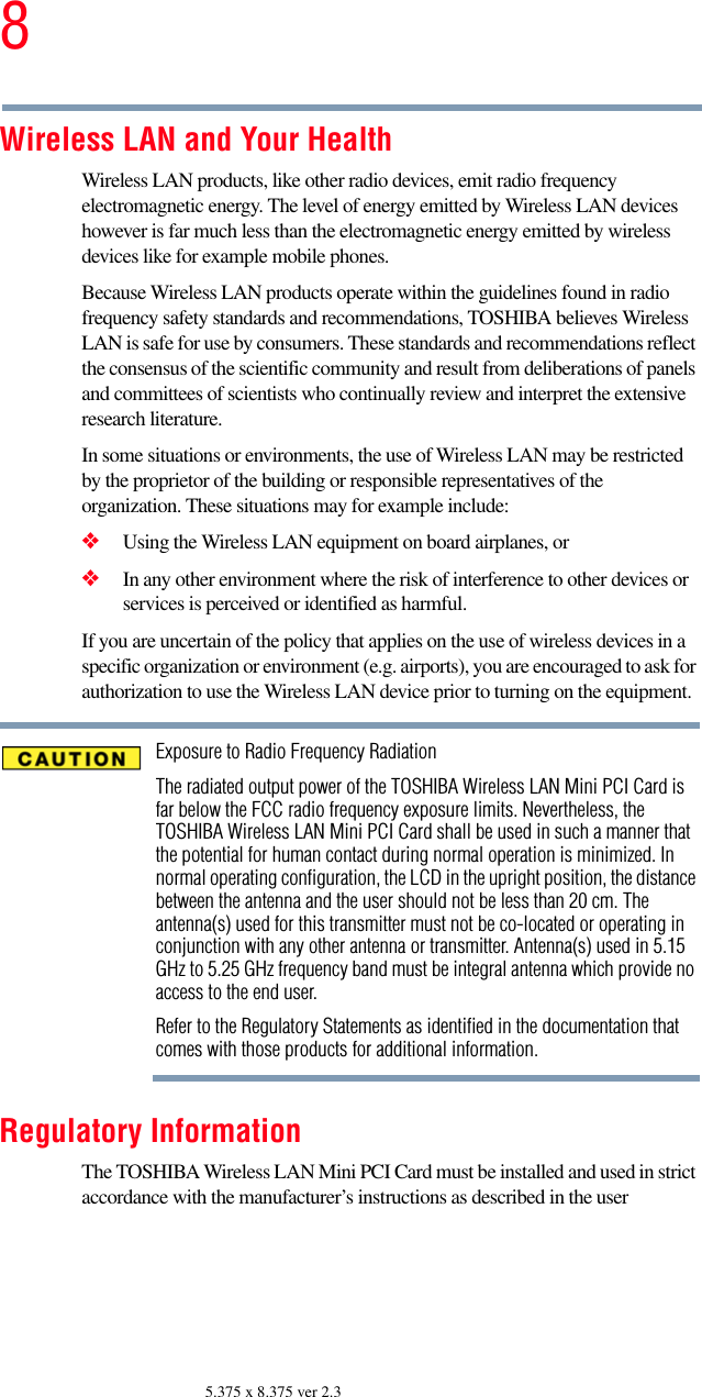 85.375 x 8.375 ver 2.3Wireless LAN and Your HealthWireless LAN products, like other radio devices, emit radio frequency electromagnetic energy. The level of energy emitted by Wireless LAN devices however is far much less than the electromagnetic energy emitted by wireless devices like for example mobile phones.Because Wireless LAN products operate within the guidelines found in radio frequency safety standards and recommendations, TOSHIBA believes Wireless LAN is safe for use by consumers. These standards and recommendations reflect the consensus of the scientific community and result from deliberations of panels and committees of scientists who continually review and interpret the extensive research literature.In some situations or environments, the use of Wireless LAN may be restricted by the proprietor of the building or responsible representatives of the organization. These situations may for example include:❖Using the Wireless LAN equipment on board airplanes, or❖In any other environment where the risk of interference to other devices or services is perceived or identified as harmful.If you are uncertain of the policy that applies on the use of wireless devices in a specific organization or environment (e.g. airports), you are encouraged to ask for authorization to use the Wireless LAN device prior to turning on the equipment.Exposure to Radio Frequency RadiationThe radiated output power of the TOSHIBA Wireless LAN Mini PCI Card is far below the FCC radio frequency exposure limits. Nevertheless, the TOSHIBA Wireless LAN Mini PCI Card shall be used in such a manner that the potential for human contact during normal operation is minimized. In normal operating configuration, the LCD in the upright position, the distance between the antenna and the user should not be less than 20 cm. The antenna(s) used for this transmitter must not be co-located or operating in conjunction with any other antenna or transmitter. Antenna(s) used in 5.15 GHz to 5.25 GHz frequency band must be integral antenna which provide no access to the end user.Refer to the Regulatory Statements as identified in the documentation that comes with those products for additional information.Regulatory InformationThe TOSHIBA Wireless LAN Mini PCI Card must be installed and used in strict accordance with the manufacturer’s instructions as described in the user 