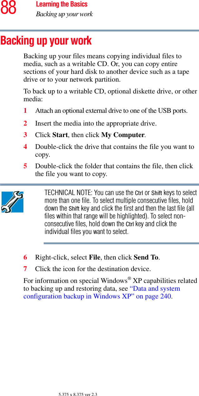 88 Learning the BasicsBacking up your work5.375 x 8.375 ver 2.3Backing up your workBacking up your files means copying individual files to media, such as a writable CD. Or, you can copy entire sections of your hard disk to another device such as a tape drive or to your network partition.To back up to a writable CD, optional diskette drive, or other media: 1Attach an optional external drive to one of the USB ports.2Insert the media into the appropriate drive.3Click Start, then click My Computer. 4Double-click the drive that contains the file you want to copy.5Double-click the folder that contains the file, then click the file you want to copy.TECHNICAL NOTE: You can use the Ctrl or Shift keys to select more than one file. To select multiple consecutive files, hold down the Shift key and click the first and then the last file (all files within that range will be highlighted). To select non-consecutive files, hold down the Ctrl key and click the individual files you want to select.6Right-click, select File, then click Send To.7Click the icon for the destination device.For information on special Windows® XP capabilities related to backing up and restoring data, see “Data and system configuration backup in Windows XP” on page 240.