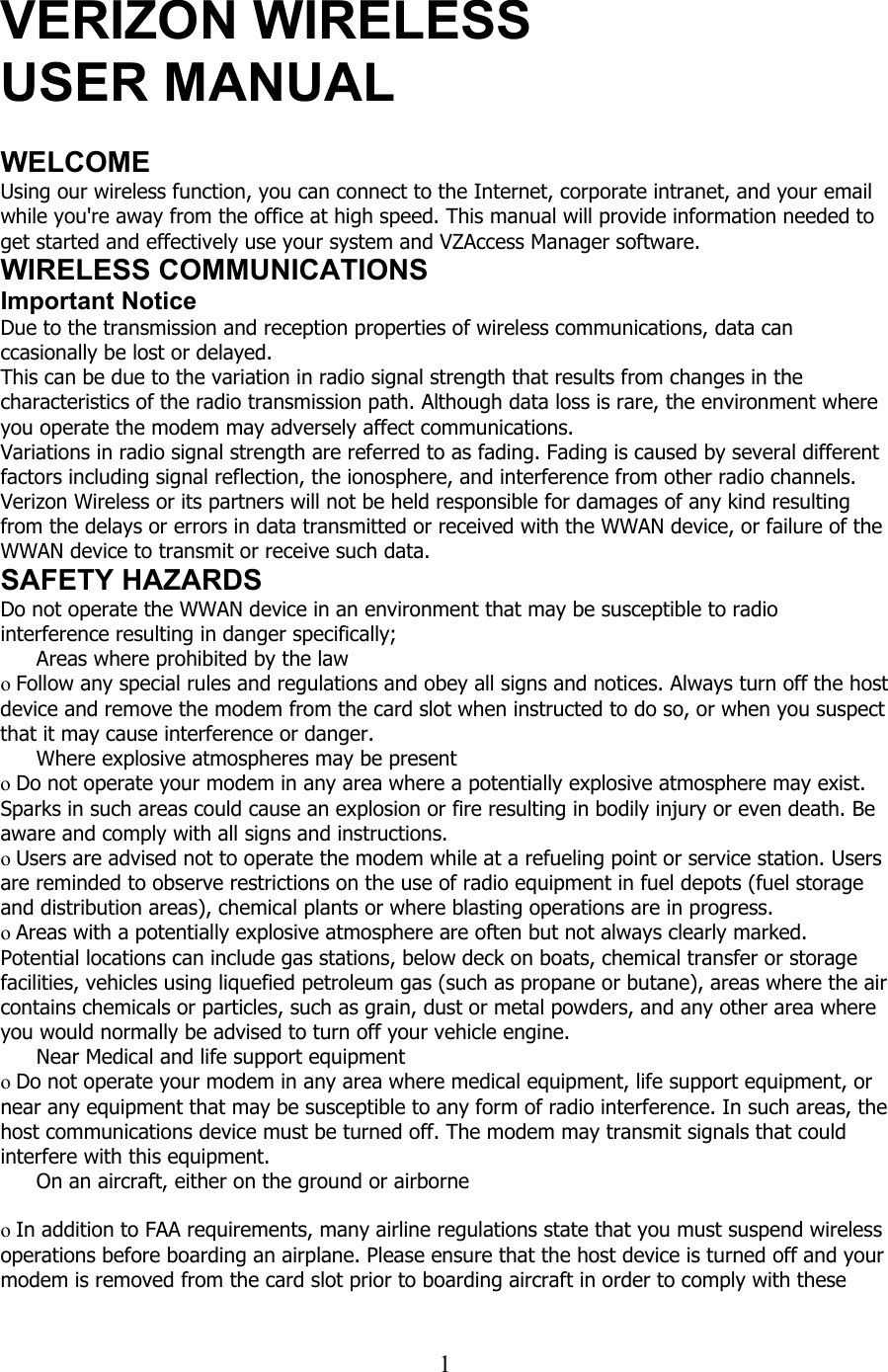  1  VERIZON WIRELESS USER MANUAL  WELCOME Using our wireless function, you can connect to the Internet, corporate intranet, and your email while you&apos;re away from the office at high speed. This manual will provide information needed to get started and effectively use your system and VZAccess Manager software. WIRELESS COMMUNICATIONS Important Notice Due to the transmission and reception properties of wireless communications, data can ccasionally be lost or delayed. This can be due to the variation in radio signal strength that results from changes in the characteristics of the radio transmission path. Although data loss is rare, the environment where you operate the modem may adversely affect communications. Variations in radio signal strength are referred to as fading. Fading is caused by several different factors including signal reflection, the ionosphere, and interference from other radio channels. Verizon Wireless or its partners will not be held responsible for damages of any kind resulting from the delays or errors in data transmitted or received with the WWAN device, or failure of the WWAN device to transmit or receive such data. SAFETY HAZARDS Do not operate the WWAN device in an environment that may be susceptible to radio interference resulting in danger specifically;  Areas where prohibited by the law  o Follow any special rules and regulations and obey all signs and notices. Always turn off the host device and remove the modem from the card slot when instructed to do so, or when you suspect that it may cause interference or danger.  Where explosive atmospheres may be present o Do not operate your modem in any area where a potentially explosive atmosphere may exist. Sparks in such areas could cause an explosion or fire resulting in bodily injury or even death. Be aware and comply with all signs and instructions. o Users are advised not to operate the modem while at a refueling point or service station. Users are reminded to observe restrictions on the use of radio equipment in fuel depots (fuel storage and distribution areas), chemical plants or where blasting operations are in progress. o Areas with a potentially explosive atmosphere are often but not always clearly marked. Potential locations can include gas stations, below deck on boats, chemical transfer or storage facilities, vehicles using liquefied petroleum gas (such as propane or butane), areas where the air contains chemicals or particles, such as grain, dust or metal powders, and any other area where you would normally be advised to turn off your vehicle engine.  Near Medical and life support equipment o Do not operate your modem in any area where medical equipment, life support equipment, or near any equipment that may be susceptible to any form of radio interference. In such areas, the host communications device must be turned off. The modem may transmit signals that could interfere with this equipment.   On an aircraft, either on the ground or airborne  o In addition to FAA requirements, many airline regulations state that you must suspend wireless operations before boarding an airplane. Please ensure that the host device is turned off and your modem is removed from the card slot prior to boarding aircraft in order to comply with these 