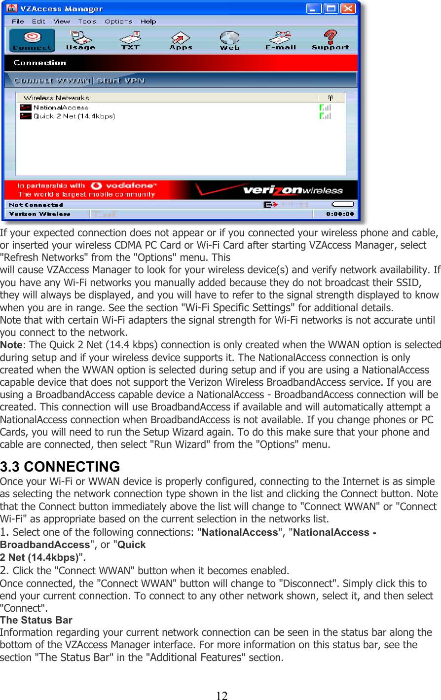  12   If your expected connection does not appear or if you connected your wireless phone and cable, or inserted your wireless CDMA PC Card or Wi-Fi Card after starting VZAccess Manager, select &quot;Refresh Networks&quot; from the &quot;Options&quot; menu. This will cause VZAccess Manager to look for your wireless device(s) and verify network availability. If you have any Wi-Fi networks you manually added because they do not broadcast their SSID, they will always be displayed, and you will have to refer to the signal strength displayed to know when you are in range. See the section &quot;Wi-Fi Specific Settings&quot; for additional details. Note that with certain Wi-Fi adapters the signal strength for Wi-Fi networks is not accurate until you connect to the network. Note: The Quick 2 Net (14.4 kbps) connection is only created when the WWAN option is selected during setup and if your wireless device supports it. The NationalAccess connection is only created when the WWAN option is selected during setup and if you are using a NationalAccess capable device that does not support the Verizon Wireless BroadbandAccess service. If you are using a BroadbandAccess capable device a NationalAccess - BroadbandAccess connection will be created. This connection will use BroadbandAccess if available and will automatically attempt a NationalAccess connection when BroadbandAccess is not available. If you change phones or PC Cards, you will need to run the Setup Wizard again. To do this make sure that your phone and cable are connected, then select &quot;Run Wizard&quot; from the &quot;Options&quot; menu.   3.3 CONNECTING Once your Wi-Fi or WWAN device is properly configured, connecting to the Internet is as simple as selecting the network connection type shown in the list and clicking the Connect button. Note that the Connect button immediately above the list will change to &quot;Connect WWAN&quot; or &quot;Connect Wi-Fi&quot; as appropriate based on the current selection in the networks list. 1. Select one of the following connections: &quot;NationalAccess&quot;, &quot;NationalAccess - BroadbandAccess&quot;, or &quot;Quick 2 Net (14.4kbps)&quot;. 2. Click the &quot;Connect WWAN&quot; button when it becomes enabled. Once connected, the &quot;Connect WWAN&quot; button will change to &quot;Disconnect&quot;. Simply click this to end your current connection. To connect to any other network shown, select it, and then select &quot;Connect&quot;. The Status Bar Information regarding your current network connection can be seen in the status bar along the bottom of the VZAccess Manager interface. For more information on this status bar, see the section &quot;The Status Bar&quot; in the &quot;Additional Features&quot; section.  