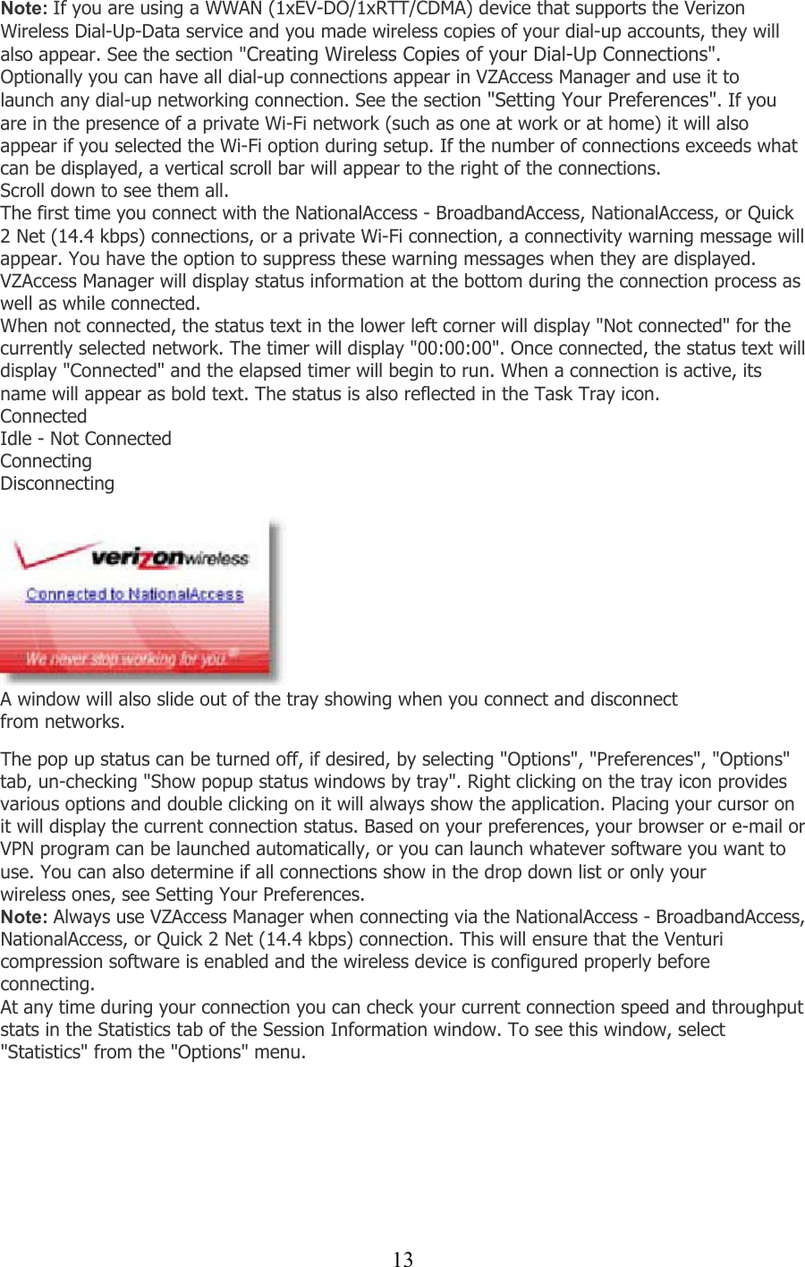  13Note: If you are using a WWAN (1xEV-DO/1xRTT/CDMA) device that supports the Verizon Wireless Dial-Up-Data service and you made wireless copies of your dial-up accounts, they will also appear. See the section &quot;Creating Wireless Copies of your Dial-Up Connections&quot;. Optionally you can have all dial-up connections appear in VZAccess Manager and use it to launch any dial-up networking connection. See the section &quot;Setting Your Preferences&quot;. If you are in the presence of a private Wi-Fi network (such as one at work or at home) it will also appear if you selected the Wi-Fi option during setup. If the number of connections exceeds what can be displayed, a vertical scroll bar will appear to the right of the connections. Scroll down to see them all. The first time you connect with the NationalAccess - BroadbandAccess, NationalAccess, or Quick 2 Net (14.4 kbps) connections, or a private Wi-Fi connection, a connectivity warning message will appear. You have the option to suppress these warning messages when they are displayed. VZAccess Manager will display status information at the bottom during the connection process as well as while connected. When not connected, the status text in the lower left corner will display &quot;Not connected&quot; for the currently selected network. The timer will display &quot;00:00:00&quot;. Once connected, the status text will display &quot;Connected&quot; and the elapsed timer will begin to run. When a connection is active, its name will appear as bold text. The status is also reflected in the Task Tray icon. Connected Idle - Not Connected  Connecting Disconnecting   A window will also slide out of the tray showing when you connect and disconnect from networks.   The pop up status can be turned off, if desired, by selecting &quot;Options&quot;, &quot;Preferences&quot;, &quot;Options&quot; tab, un-checking &quot;Show popup status windows by tray&quot;. Right clicking on the tray icon provides various options and double clicking on it will always show the application. Placing your cursor on it will display the current connection status. Based on your preferences, your browser or e-mail or VPN program can be launched automatically, or you can launch whatever software you want to use. You can also determine if all connections show in the drop down list or only your wireless ones, see Setting Your Preferences. Note: Always use VZAccess Manager when connecting via the NationalAccess - BroadbandAccess, NationalAccess, or Quick 2 Net (14.4 kbps) connection. This will ensure that the Venturi compression software is enabled and the wireless device is configured properly before connecting. At any time during your connection you can check your current connection speed and throughput stats in the Statistics tab of the Session Information window. To see this window, select &quot;Statistics&quot; from the &quot;Options&quot; menu.  