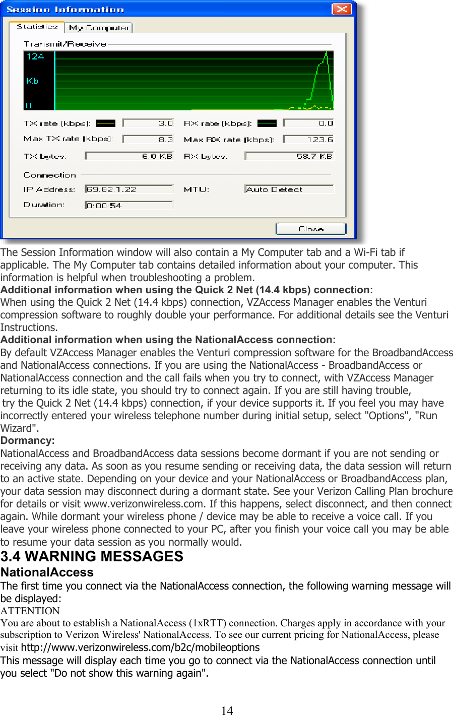  14 The Session Information window will also contain a My Computer tab and a Wi-Fi tab if applicable. The My Computer tab contains detailed information about your computer. This information is helpful when troubleshooting a problem. Additional information when using the Quick 2 Net (14.4 kbps) connection: When using the Quick 2 Net (14.4 kbps) connection, VZAccess Manager enables the Venturi compression software to roughly double your performance. For additional details see the Venturi Instructions. Additional information when using the NationalAccess connection: By default VZAccess Manager enables the Venturi compression software for the BroadbandAccess and NationalAccess connections. If you are using the NationalAccess - BroadbandAccess or NationalAccess connection and the call fails when you try to connect, with VZAccess Manager returning to its idle state, you should try to connect again. If you are still having trouble,  try the Quick 2 Net (14.4 kbps) connection, if your device supports it. If you feel you may have incorrectly entered your wireless telephone number during initial setup, select &quot;Options&quot;, &quot;Run Wizard&quot;. Dormancy: NationalAccess and BroadbandAccess data sessions become dormant if you are not sending or receiving any data. As soon as you resume sending or receiving data, the data session will return to an active state. Depending on your device and your NationalAccess or BroadbandAccess plan, your data session may disconnect during a dormant state. See your Verizon Calling Plan brochure for details or visit www.verizonwireless.com. If this happens, select disconnect, and then connect again. While dormant your wireless phone / device may be able to receive a voice call. If you leave your wireless phone connected to your PC, after you finish your voice call you may be able to resume your data session as you normally would. 3.4 WARNING MESSAGES NationalAccess The first time you connect via the NationalAccess connection, the following warning message will be displayed: ATTENTION You are about to establish a NationalAccess (1xRTT) connection. Charges apply in accordance with your subscription to Verizon Wireless&apos; NationalAccess. To see our current pricing for NationalAccess, please visit http://www.verizonwireless.com/b2c/mobileoptions This message will display each time you go to connect via the NationalAccess connection until you select &quot;Do not show this warning again&quot;.  