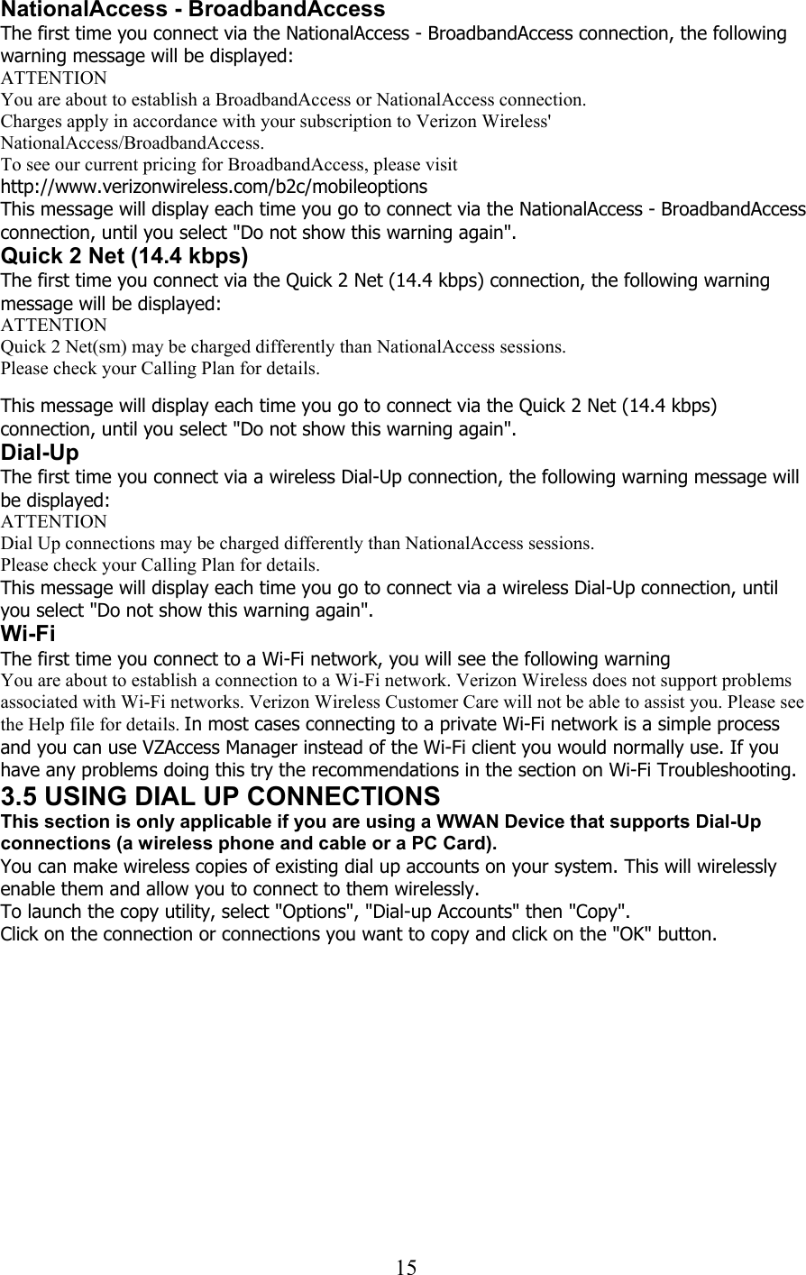  15NationalAccess - BroadbandAccess The first time you connect via the NationalAccess - BroadbandAccess connection, the following warning message will be displayed: ATTENTION You are about to establish a BroadbandAccess or NationalAccess connection. Charges apply in accordance with your subscription to Verizon Wireless&apos; NationalAccess/BroadbandAccess.  To see our current pricing for BroadbandAccess, please visit http://www.verizonwireless.com/b2c/mobileoptions This message will display each time you go to connect via the NationalAccess - BroadbandAccess connection, until you select &quot;Do not show this warning again&quot;. Quick 2 Net (14.4 kbps) The first time you connect via the Quick 2 Net (14.4 kbps) connection, the following warning message will be displayed: ATTENTION Quick 2 Net(sm) may be charged differently than NationalAccess sessions. Please check your Calling Plan for details.   This message will display each time you go to connect via the Quick 2 Net (14.4 kbps) connection, until you select &quot;Do not show this warning again&quot;. Dial-Up The first time you connect via a wireless Dial-Up connection, the following warning message will be displayed: ATTENTION Dial Up connections may be charged differently than NationalAccess sessions. Please check your Calling Plan for details. This message will display each time you go to connect via a wireless Dial-Up connection, until you select &quot;Do not show this warning again&quot;. Wi-Fi The first time you connect to a Wi-Fi network, you will see the following warning You are about to establish a connection to a Wi-Fi network. Verizon Wireless does not support problems associated with Wi-Fi networks. Verizon Wireless Customer Care will not be able to assist you. Please see the Help file for details. In most cases connecting to a private Wi-Fi network is a simple process and you can use VZAccess Manager instead of the Wi-Fi client you would normally use. If you have any problems doing this try the recommendations in the section on Wi-Fi Troubleshooting. 3.5 USING DIAL UP CONNECTIONS This section is only applicable if you are using a WWAN Device that supports Dial-Up connections (a wireless phone and cable or a PC Card). You can make wireless copies of existing dial up accounts on your system. This will wirelessly enable them and allow you to connect to them wirelessly. To launch the copy utility, select &quot;Options&quot;, &quot;Dial-up Accounts&quot; then &quot;Copy&quot;. Click on the connection or connections you want to copy and click on the &quot;OK&quot; button. 