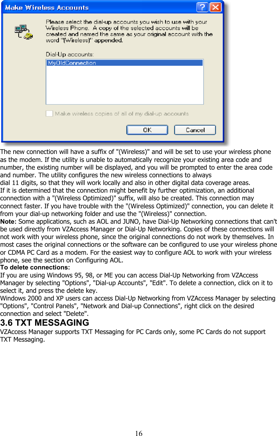  16   The new connection will have a suffix of &quot;(Wireless)&quot; and will be set to use your wireless phone as the modem. If the utility is unable to automatically recognize your existing area code and number, the existing number will be displayed, and you will be prompted to enter the area code and number. The utility configures the new wireless connections to always dial 11 digits, so that they will work locally and also in other digital data coverage areas. If it is determined that the connection might benefit by further optimization, an additional connection with a &quot;(Wireless Optimized)&quot; suffix, will also be created. This connection may connect faster. If you have trouble with the &quot;(Wireless Optimized)&quot; connection, you can delete it from your dial-up networking folder and use the &quot;(Wireless)&quot; connection. Note: Some applications, such as AOL and JUNO, have Dial-Up Networking connections that can&apos;t be used directly from VZAccess Manager or Dial-Up Networking. Copies of these connections will not work with your wireless phone, since the original connections do not work by themselves. In most cases the original connections or the software can be configured to use your wireless phone or CDMA PC Card as a modem. For the easiest way to configure AOL to work with your wireless phone, see the section on Configuring AOL. To delete connections: If you are using Windows 95, 98, or ME you can access Dial-Up Networking from VZAccess Manager by selecting &quot;Options&quot;, &quot;Dial-up Accounts&quot;, &quot;Edit&quot;. To delete a connection, click on it to select it, and press the delete key. Windows 2000 and XP users can access Dial-Up Networking from VZAccess Manager by selecting &quot;Options&quot;, &quot;Control Panels&quot;, &quot;Network and Dial-up Connections&quot;, right click on the desired connection and select &quot;Delete&quot;. 3.6 TXT MESSAGING VZAccess Manager supports TXT Messaging for PC Cards only, some PC Cards do not support TXT Messaging.  