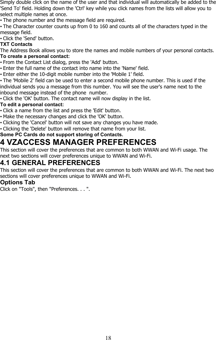  18Simply double click on the name of the user and that individual will automatically be added to the &apos;Send To&apos; field. Holding down the &apos;Ctrl&apos; key while you click names from the lists will allow you to select multiple names at once. • The phone number and the message field are required. • The Character counter counts up from 0 to 160 and counts all of the characters typed in the message field. • Click the &apos;Send&apos; button. TXT Contacts The Address Book allows you to store the names and mobile numbers of your personal contacts. To create a personal contact: • From the Contact List dialog, press the &apos;Add&apos; button. • Enter the full name of the contact into name into the &apos;Name&apos; field. • Enter either the 10-digit mobile number into the &apos;Mobile 1&apos; field. • The &apos;Mobile 2&apos; field can be used to enter a second mobile phone number. This is used if the individual sends you a message from this number. You will see the user&apos;s name next to the inbound message instead of the phone  number. • Click the &apos;OK&apos; button. The contact name will now display in the list. To edit a personal contact: • Click a name from the list and press the &apos;Edit&apos; button. • Make the necessary changes and click the &apos;OK&apos; button. • Clicking the &apos;Cancel&apos; button will not save any changes you have made. • Clicking the &apos;Delete&apos; button will remove that name from your list. Some PC Cards do not support storing of Contacts. 4 VZACCESS MANAGER PREFERENCES This section will cover the preferences that are common to both WWAN and Wi-Fi usage. The next two sections will cover preferences unique to WWAN and Wi-Fi. 4.1 GENERAL PREFERENCES This section will cover the preferences that are common to both WWAN and Wi-Fi. The next two sections will cover preferences unique to WWAN and Wi-Fi. Options Tab Click on &quot;Tools&quot;, then &quot;Preferences. . . &quot;. 