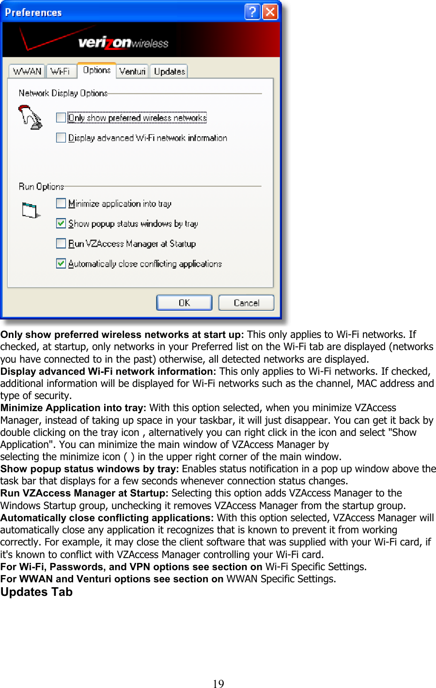  19  Only show preferred wireless networks at start up: This only applies to Wi-Fi networks. If checked, at startup, only networks in your Preferred list on the Wi-Fi tab are displayed (networks you have connected to in the past) otherwise, all detected networks are displayed. Display advanced Wi-Fi network information: This only applies to Wi-Fi networks. If checked, additional information will be displayed for Wi-Fi networks such as the channel, MAC address and type of security. Minimize Application into tray: With this option selected, when you minimize VZAccess Manager, instead of taking up space in your taskbar, it will just disappear. You can get it back by double clicking on the tray icon , alternatively you can right click in the icon and select &quot;Show Application&quot;. You can minimize the main window of VZAccess Manager by selecting the minimize icon ( ) in the upper right corner of the main window. Show popup status windows by tray: Enables status notification in a pop up window above the task bar that displays for a few seconds whenever connection status changes. Run VZAccess Manager at Startup: Selecting this option adds VZAccess Manager to the Windows Startup group, unchecking it removes VZAccess Manager from the startup group. Automatically close conflicting applications: With this option selected, VZAccess Manager will automatically close any application it recognizes that is known to prevent it from working correctly. For example, it may close the client software that was supplied with your Wi-Fi card, if it&apos;s known to conflict with VZAccess Manager controlling your Wi-Fi card. For Wi-Fi, Passwords, and VPN options see section on Wi-Fi Specific Settings. For WWAN and Venturi options see section on WWAN Specific Settings. Updates Tab  