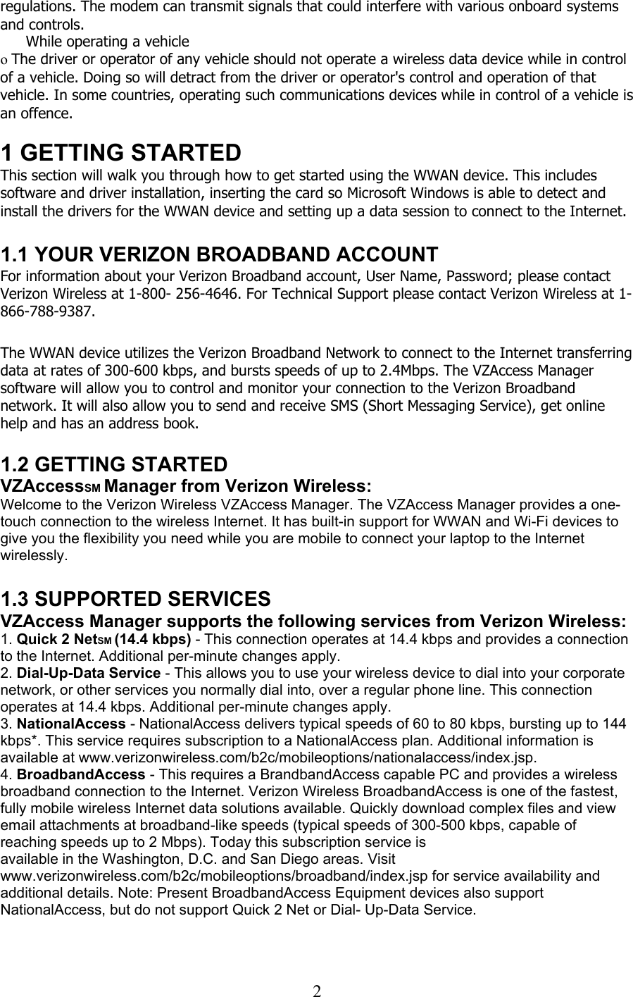  2regulations. The modem can transmit signals that could interfere with various onboard systems and controls.  While operating a vehicle o The driver or operator of any vehicle should not operate a wireless data device while in control of a vehicle. Doing so will detract from the driver or operator&apos;s control and operation of that vehicle. In some countries, operating such communications devices while in control of a vehicle is an offence.  1 GETTING STARTED This section will walk you through how to get started using the WWAN device. This includes software and driver installation, inserting the card so Microsoft Windows is able to detect and install the drivers for the WWAN device and setting up a data session to connect to the Internet.  1.1 YOUR VERIZON BROADBAND ACCOUNT For information about your Verizon Broadband account, User Name, Password; please contact Verizon Wireless at 1-800- 256-4646. For Technical Support please contact Verizon Wireless at 1-866-788-9387.  The WWAN device utilizes the Verizon Broadband Network to connect to the Internet transferring data at rates of 300-600 kbps, and bursts speeds of up to 2.4Mbps. The VZAccess Manager software will allow you to control and monitor your connection to the Verizon Broadband network. It will also allow you to send and receive SMS (Short Messaging Service), get online help and has an address book.  1.2 GETTING STARTED VZAccessSM Manager from Verizon Wireless: Welcome to the Verizon Wireless VZAccess Manager. The VZAccess Manager provides a one-touch connection to the wireless Internet. It has built-in support for WWAN and Wi-Fi devices to give you the flexibility you need while you are mobile to connect your laptop to the Internet wirelessly.  1.3 SUPPORTED SERVICES VZAccess Manager supports the following services from Verizon Wireless: 1. Quick 2 NetSM (14.4 kbps) - This connection operates at 14.4 kbps and provides a connection to the Internet. Additional per-minute changes apply. 2. Dial-Up-Data Service - This allows you to use your wireless device to dial into your corporate network, or other services you normally dial into, over a regular phone line. This connection operates at 14.4 kbps. Additional per-minute changes apply. 3. NationalAccess - NationalAccess delivers typical speeds of 60 to 80 kbps, bursting up to 144 kbps*. This service requires subscription to a NationalAccess plan. Additional information is available at www.verizonwireless.com/b2c/mobileoptions/nationalaccess/index.jsp. 4. BroadbandAccess - This requires a BrandbandAccess capable PC and provides a wireless broadband connection to the Internet. Verizon Wireless BroadbandAccess is one of the fastest, fully mobile wireless Internet data solutions available. Quickly download complex files and view email attachments at broadband-like speeds (typical speeds of 300-500 kbps, capable of reaching speeds up to 2 Mbps). Today this subscription service is available in the Washington, D.C. and San Diego areas. Visit www.verizonwireless.com/b2c/mobileoptions/broadband/index.jsp for service availability and additional details. Note: Present BroadbandAccess Equipment devices also support NationalAccess, but do not support Quick 2 Net or Dial- Up-Data Service.  