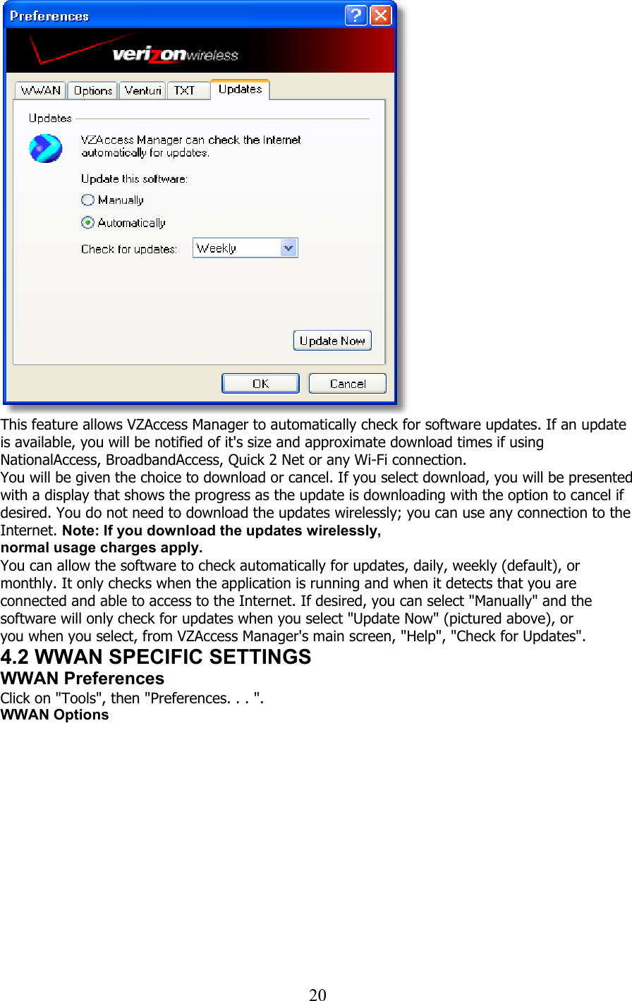  20   This feature allows VZAccess Manager to automatically check for software updates. If an update is available, you will be notified of it&apos;s size and approximate download times if using NationalAccess, BroadbandAccess, Quick 2 Net or any Wi-Fi connection. You will be given the choice to download or cancel. If you select download, you will be presented with a display that shows the progress as the update is downloading with the option to cancel if desired. You do not need to download the updates wirelessly; you can use any connection to the Internet. Note: If you download the updates wirelessly, normal usage charges apply. You can allow the software to check automatically for updates, daily, weekly (default), or monthly. It only checks when the application is running and when it detects that you are connected and able to access to the Internet. If desired, you can select &quot;Manually&quot; and the software will only check for updates when you select &quot;Update Now&quot; (pictured above), or you when you select, from VZAccess Manager&apos;s main screen, &quot;Help&quot;, &quot;Check for Updates&quot;. 4.2 WWAN SPECIFIC SETTINGS WWAN Preferences Click on &quot;Tools&quot;, then &quot;Preferences. . . &quot;. WWAN Options  