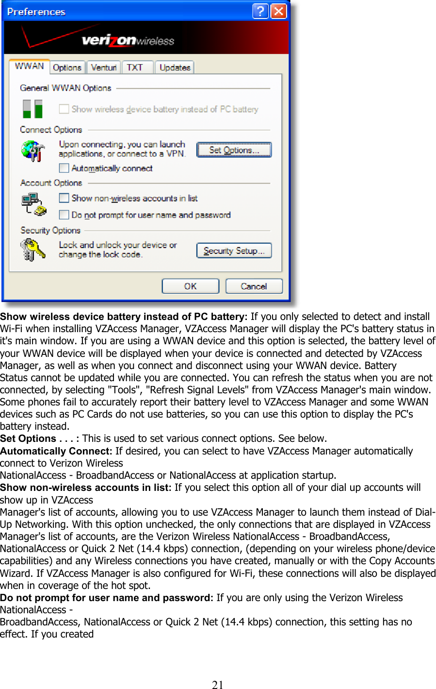  21   Show wireless device battery instead of PC battery: If you only selected to detect and install Wi-Fi when installing VZAccess Manager, VZAccess Manager will display the PC&apos;s battery status in it&apos;s main window. If you are using a WWAN device and this option is selected, the battery level of your WWAN device will be displayed when your device is connected and detected by VZAccess Manager, as well as when you connect and disconnect using your WWAN device. Battery Status cannot be updated while you are connected. You can refresh the status when you are not connected, by selecting &quot;Tools&quot;, &quot;Refresh Signal Levels&quot; from VZAccess Manager&apos;s main window. Some phones fail to accurately report their battery level to VZAccess Manager and some WWAN devices such as PC Cards do not use batteries, so you can use this option to display the PC&apos;s battery instead. Set Options . . . : This is used to set various connect options. See below. Automatically Connect: If desired, you can select to have VZAccess Manager automatically connect to Verizon Wireless NationalAccess - BroadbandAccess or NationalAccess at application startup. Show non-wireless accounts in list: If you select this option all of your dial up accounts will show up in VZAccess Manager&apos;s list of accounts, allowing you to use VZAccess Manager to launch them instead of Dial-Up Networking. With this option unchecked, the only connections that are displayed in VZAccess Manager&apos;s list of accounts, are the Verizon Wireless NationalAccess - BroadbandAccess, NationalAccess or Quick 2 Net (14.4 kbps) connection, (depending on your wireless phone/device capabilities) and any Wireless connections you have created, manually or with the Copy Accounts Wizard. If VZAccess Manager is also configured for Wi-Fi, these connections will also be displayed when in coverage of the hot spot. Do not prompt for user name and password: If you are only using the Verizon Wireless NationalAccess - BroadbandAccess, NationalAccess or Quick 2 Net (14.4 kbps) connection, this setting has no effect. If you created  