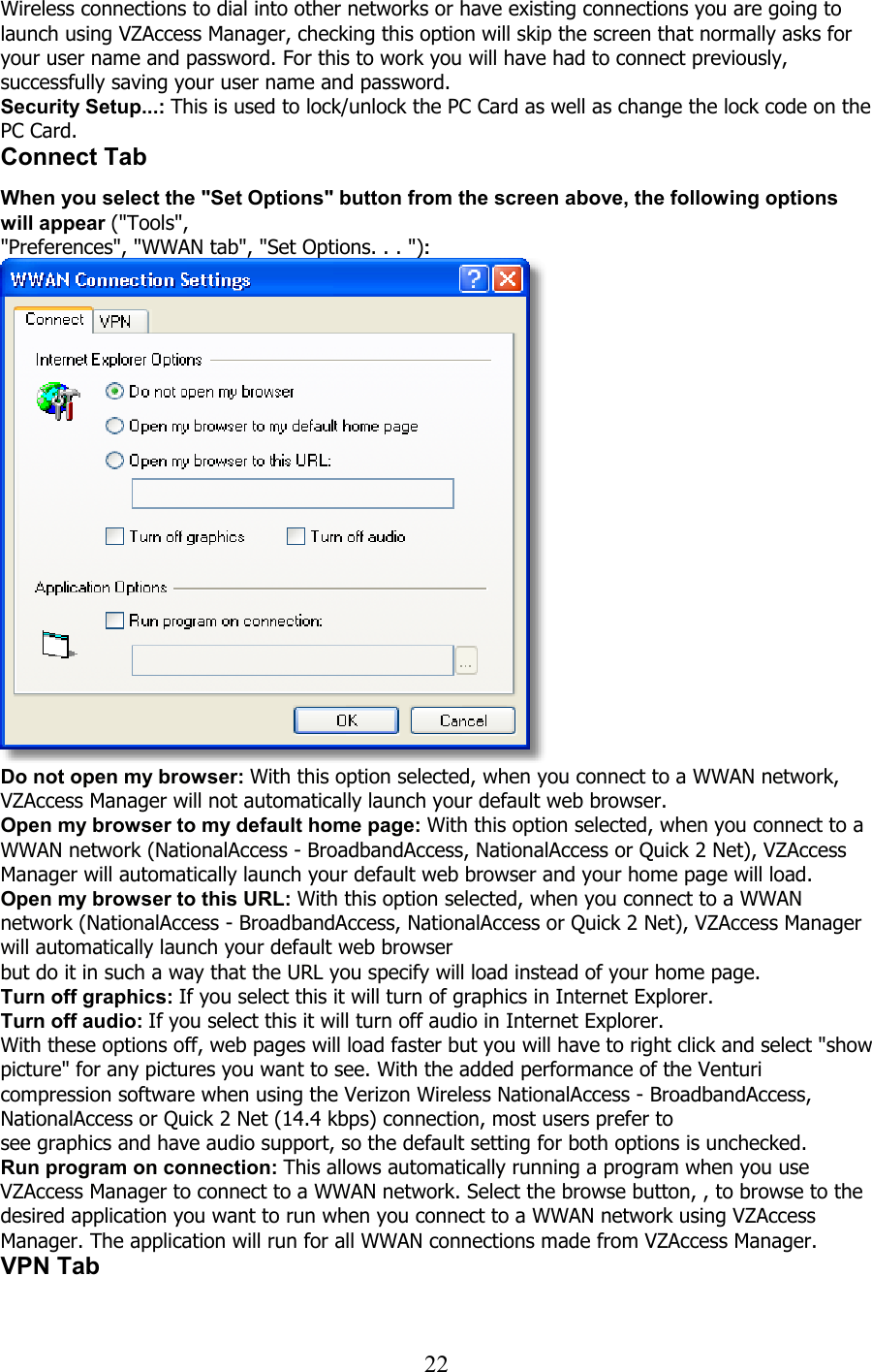  22Wireless connections to dial into other networks or have existing connections you are going to launch using VZAccess Manager, checking this option will skip the screen that normally asks for your user name and password. For this to work you will have had to connect previously, successfully saving your user name and password. Security Setup...: This is used to lock/unlock the PC Card as well as change the lock code on the PC Card. Connect Tab   When you select the &quot;Set Options&quot; button from the screen above, the following options will appear (&quot;Tools&quot;, &quot;Preferences&quot;, &quot;WWAN tab&quot;, &quot;Set Options. . . &quot;):  Do not open my browser: With this option selected, when you connect to a WWAN network, VZAccess Manager will not automatically launch your default web browser. Open my browser to my default home page: With this option selected, when you connect to a WWAN network (NationalAccess - BroadbandAccess, NationalAccess or Quick 2 Net), VZAccess Manager will automatically launch your default web browser and your home page will load. Open my browser to this URL: With this option selected, when you connect to a WWAN network (NationalAccess - BroadbandAccess, NationalAccess or Quick 2 Net), VZAccess Manager will automatically launch your default web browser but do it in such a way that the URL you specify will load instead of your home page. Turn off graphics: If you select this it will turn of graphics in Internet Explorer. Turn off audio: If you select this it will turn off audio in Internet Explorer. With these options off, web pages will load faster but you will have to right click and select &quot;show picture&quot; for any pictures you want to see. With the added performance of the Venturi compression software when using the Verizon Wireless NationalAccess - BroadbandAccess, NationalAccess or Quick 2 Net (14.4 kbps) connection, most users prefer to see graphics and have audio support, so the default setting for both options is unchecked. Run program on connection: This allows automatically running a program when you use VZAccess Manager to connect to a WWAN network. Select the browse button, , to browse to the desired application you want to run when you connect to a WWAN network using VZAccess Manager. The application will run for all WWAN connections made from VZAccess Manager. VPN Tab  
