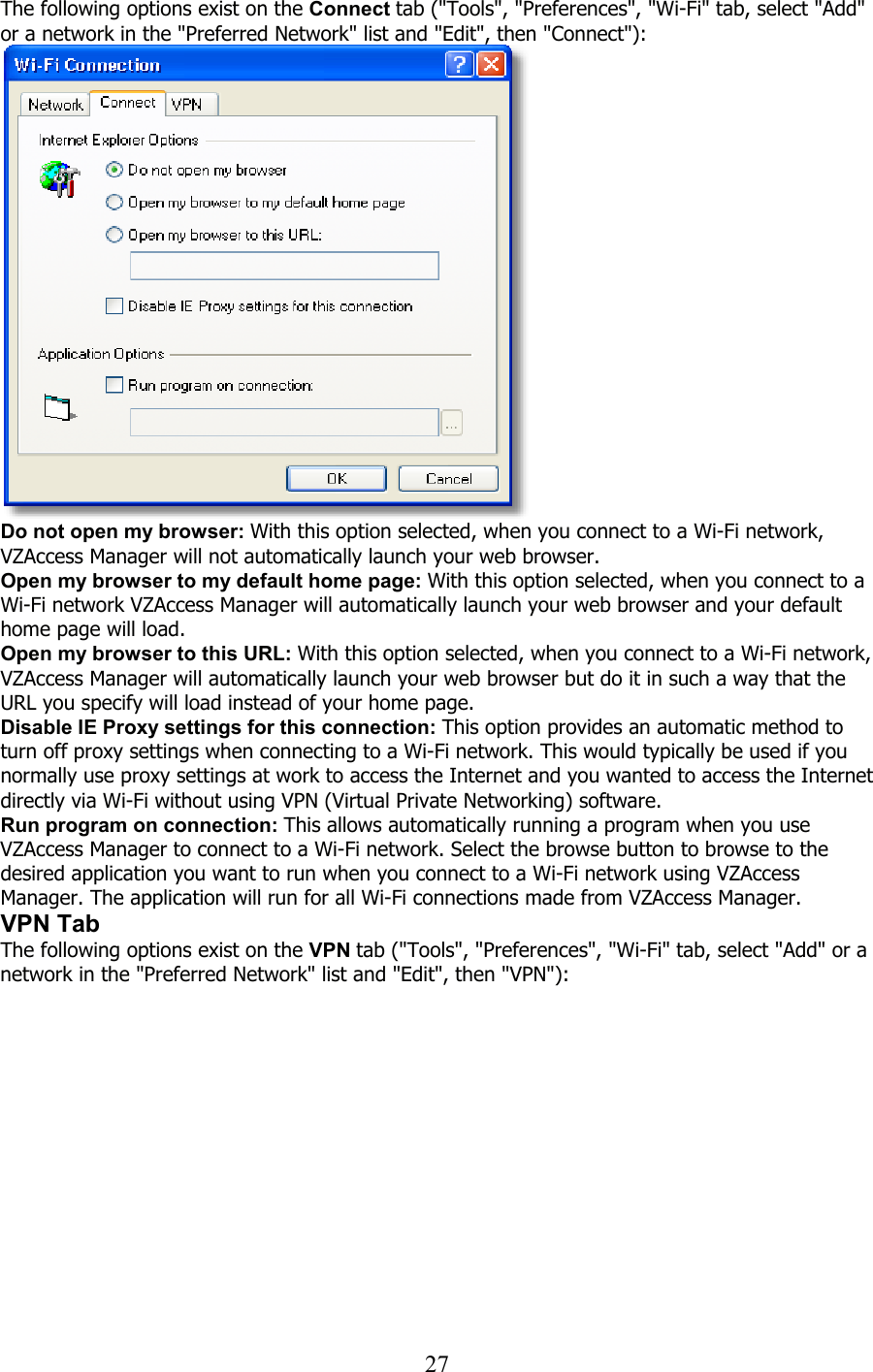  27The following options exist on the Connect tab (&quot;Tools&quot;, &quot;Preferences&quot;, &quot;Wi-Fi&quot; tab, select &quot;Add&quot; or a network in the &quot;Preferred Network&quot; list and &quot;Edit&quot;, then &quot;Connect&quot;):    Do not open my browser: With this option selected, when you connect to a Wi-Fi network, VZAccess Manager will not automatically launch your web browser. Open my browser to my default home page: With this option selected, when you connect to a Wi-Fi network VZAccess Manager will automatically launch your web browser and your default home page will load. Open my browser to this URL: With this option selected, when you connect to a Wi-Fi network, VZAccess Manager will automatically launch your web browser but do it in such a way that the URL you specify will load instead of your home page. Disable IE Proxy settings for this connection: This option provides an automatic method to turn off proxy settings when connecting to a Wi-Fi network. This would typically be used if you normally use proxy settings at work to access the Internet and you wanted to access the Internet directly via Wi-Fi without using VPN (Virtual Private Networking) software. Run program on connection: This allows automatically running a program when you use VZAccess Manager to connect to a Wi-Fi network. Select the browse button to browse to the desired application you want to run when you connect to a Wi-Fi network using VZAccess Manager. The application will run for all Wi-Fi connections made from VZAccess Manager. VPN Tab The following options exist on the VPN tab (&quot;Tools&quot;, &quot;Preferences&quot;, &quot;Wi-Fi&quot; tab, select &quot;Add&quot; or a network in the &quot;Preferred Network&quot; list and &quot;Edit&quot;, then &quot;VPN&quot;):  