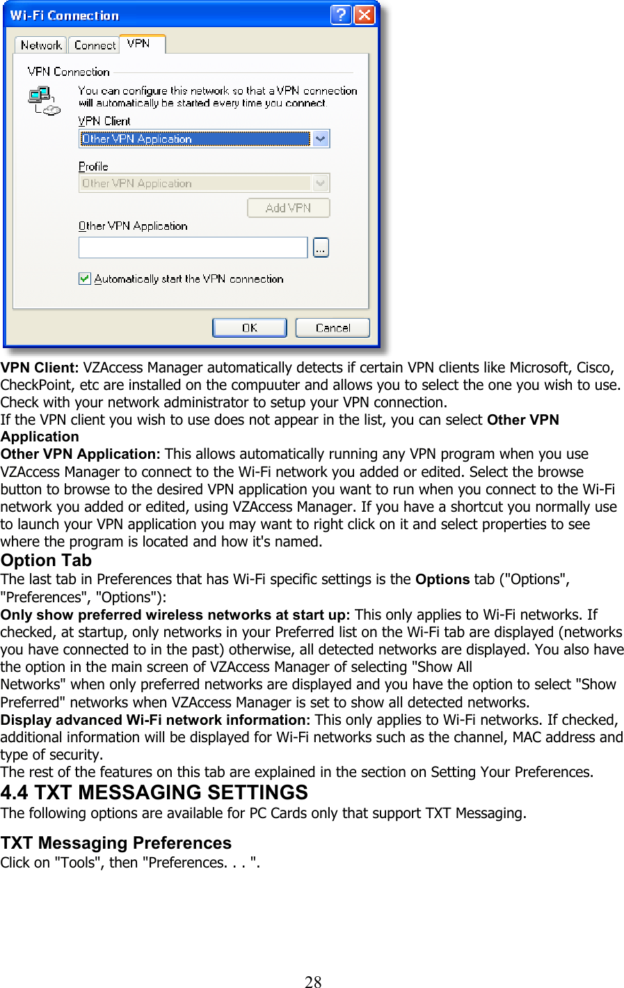  28   VPN Client: VZAccess Manager automatically detects if certain VPN clients like Microsoft, Cisco, CheckPoint, etc are installed on the compuuter and allows you to select the one you wish to use. Check with your network administrator to setup your VPN connection. If the VPN client you wish to use does not appear in the list, you can select Other VPN Application Other VPN Application: This allows automatically running any VPN program when you use VZAccess Manager to connect to the Wi-Fi network you added or edited. Select the browse button to browse to the desired VPN application you want to run when you connect to the Wi-Fi network you added or edited, using VZAccess Manager. If you have a shortcut you normally use to launch your VPN application you may want to right click on it and select properties to see where the program is located and how it&apos;s named. Option Tab The last tab in Preferences that has Wi-Fi specific settings is the Options tab (&quot;Options&quot;, &quot;Preferences&quot;, &quot;Options&quot;): Only show preferred wireless networks at start up: This only applies to Wi-Fi networks. If checked, at startup, only networks in your Preferred list on the Wi-Fi tab are displayed (networks you have connected to in the past) otherwise, all detected networks are displayed. You also have the option in the main screen of VZAccess Manager of selecting &quot;Show All Networks&quot; when only preferred networks are displayed and you have the option to select &quot;Show Preferred&quot; networks when VZAccess Manager is set to show all detected networks. Display advanced Wi-Fi network information: This only applies to Wi-Fi networks. If checked, additional information will be displayed for Wi-Fi networks such as the channel, MAC address and type of security. The rest of the features on this tab are explained in the section on Setting Your Preferences. 4.4 TXT MESSAGING SETTINGS The following options are available for PC Cards only that support TXT Messaging.   TXT Messaging Preferences Click on &quot;Tools&quot;, then &quot;Preferences. . . &quot;.  