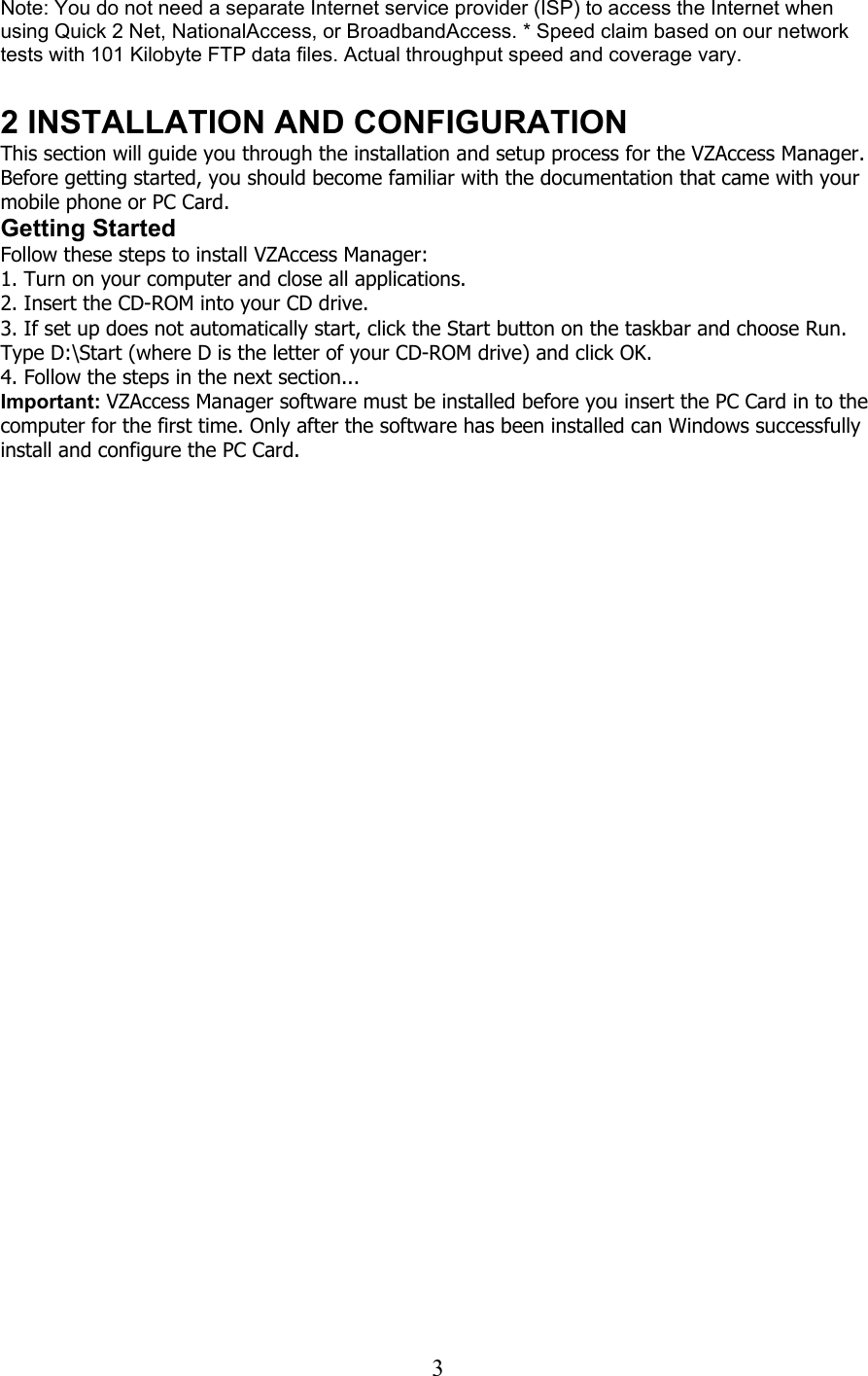  3Note: You do not need a separate Internet service provider (ISP) to access the Internet when using Quick 2 Net, NationalAccess, or BroadbandAccess. * Speed claim based on our network tests with 101 Kilobyte FTP data files. Actual throughput speed and coverage vary.  2 INSTALLATION AND CONFIGURATION This section will guide you through the installation and setup process for the VZAccess Manager. Before getting started, you should become familiar with the documentation that came with your mobile phone or PC Card. Getting Started Follow these steps to install VZAccess Manager: 1. Turn on your computer and close all applications. 2. Insert the CD-ROM into your CD drive. 3. If set up does not automatically start, click the Start button on the taskbar and choose Run. Type D:\Start (where D is the letter of your CD-ROM drive) and click OK. 4. Follow the steps in the next section... Important: VZAccess Manager software must be installed before you insert the PC Card in to the computer for the first time. Only after the software has been installed can Windows successfully install and configure the PC Card.  