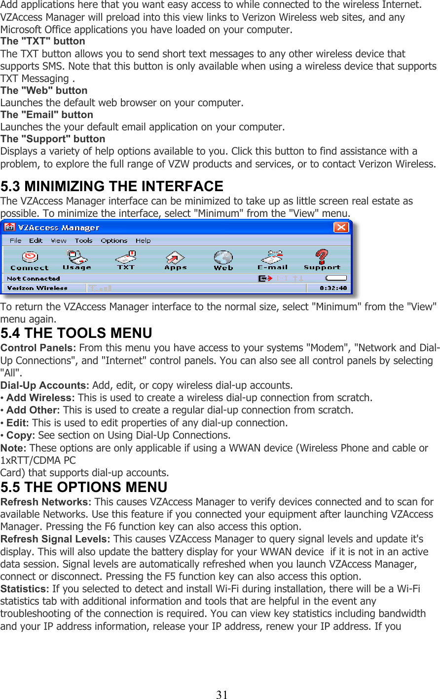  31Add applications here that you want easy access to while connected to the wireless Internet. VZAccess Manager will preload into this view links to Verizon Wireless web sites, and any Microsoft Office applications you have loaded on your computer. The &quot;TXT&quot; button The TXT button allows you to send short text messages to any other wireless device that supports SMS. Note that this button is only available when using a wireless device that supports TXT Messaging . The &quot;Web&quot; button Launches the default web browser on your computer. The &quot;Email&quot; button Launches the your default email application on your computer. The &quot;Support&quot; button Displays a variety of help options available to you. Click this button to find assistance with a problem, to explore the full range of VZW products and services, or to contact Verizon Wireless.   5.3 MINIMIZING THE INTERFACE The VZAccess Manager interface can be minimized to take up as little screen real estate as possible. To minimize the interface, select &quot;Minimum&quot; from the &quot;View&quot; menu.  To return the VZAccess Manager interface to the normal size, select &quot;Minimum&quot; from the &quot;View&quot; menu again. 5.4 THE TOOLS MENU Control Panels: From this menu you have access to your systems &quot;Modem&quot;, &quot;Network and Dial-Up Connections&quot;, and &quot;Internet&quot; control panels. You can also see all control panels by selecting &quot;All&quot;. Dial-Up Accounts: Add, edit, or copy wireless dial-up accounts. • Add Wireless: This is used to create a wireless dial-up connection from scratch. • Add Other: This is used to create a regular dial-up connection from scratch. • Edit: This is used to edit properties of any dial-up connection. • Copy: See section on Using Dial-Up Connections. Note: These options are only applicable if using a WWAN device (Wireless Phone and cable or 1xRTT/CDMA PC Card) that supports dial-up accounts. 5.5 THE OPTIONS MENU Refresh Networks: This causes VZAccess Manager to verify devices connected and to scan for available Networks. Use this feature if you connected your equipment after launching VZAccess Manager. Pressing the F6 function key can also access this option. Refresh Signal Levels: This causes VZAccess Manager to query signal levels and update it&apos;s display. This will also update the battery display for your WWAN device  if it is not in an active data session. Signal levels are automatically refreshed when you launch VZAccess Manager, connect or disconnect. Pressing the F5 function key can also access this option. Statistics: If you selected to detect and install Wi-Fi during installation, there will be a Wi-Fi statistics tab with additional information and tools that are helpful in the event any troubleshooting of the connection is required. You can view key statistics including bandwidth and your IP address information, release your IP address, renew your IP address. If you  