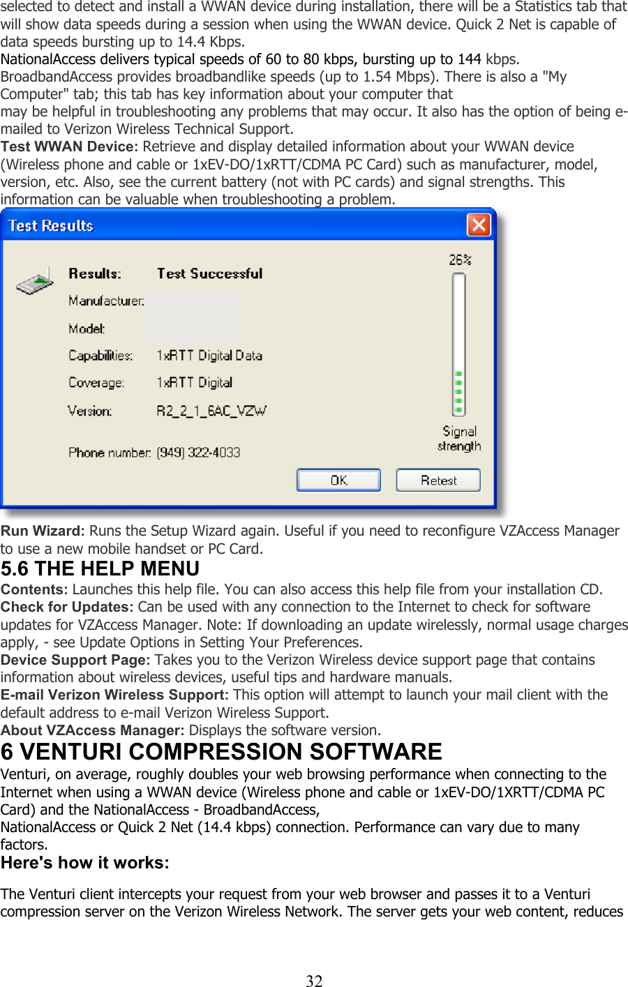  32selected to detect and install a WWAN device during installation, there will be a Statistics tab that will show data speeds during a session when using the WWAN device. Quick 2 Net is capable of data speeds bursting up to 14.4 Kbps. NationalAccess delivers typical speeds of 60 to 80 kbps, bursting up to 144 kbps. BroadbandAccess provides broadbandlike speeds (up to 1.54 Mbps). There is also a &quot;My Computer&quot; tab; this tab has key information about your computer that   may be helpful in troubleshooting any problems that may occur. It also has the option of being e-mailed to Verizon Wireless Technical Support. Test WWAN Device: Retrieve and display detailed information about your WWAN device (Wireless phone and cable or 1xEV-DO/1xRTT/CDMA PC Card) such as manufacturer, model, version, etc. Also, see the current battery (not with PC cards) and signal strengths. This information can be valuable when troubleshooting a problem.  Run Wizard: Runs the Setup Wizard again. Useful if you need to reconfigure VZAccess Manager to use a new mobile handset or PC Card. 5.6 THE HELP MENU Contents: Launches this help file. You can also access this help file from your installation CD. Check for Updates: Can be used with any connection to the Internet to check for software updates for VZAccess Manager. Note: If downloading an update wirelessly, normal usage charges apply, - see Update Options in Setting Your Preferences. Device Support Page: Takes you to the Verizon Wireless device support page that contains information about wireless devices, useful tips and hardware manuals. E-mail Verizon Wireless Support: This option will attempt to launch your mail client with the default address to e-mail Verizon Wireless Support. About VZAccess Manager: Displays the software version. 6 VENTURI COMPRESSION SOFTWARE Venturi, on average, roughly doubles your web browsing performance when connecting to the Internet when using a WWAN device (Wireless phone and cable or 1xEV-DO/1XRTT/CDMA PC Card) and the NationalAccess - BroadbandAccess, NationalAccess or Quick 2 Net (14.4 kbps) connection. Performance can vary due to many factors. Here&apos;s how it works:   The Venturi client intercepts your request from your web browser and passes it to a Venturi compression server on the Verizon Wireless Network. The server gets your web content, reduces  