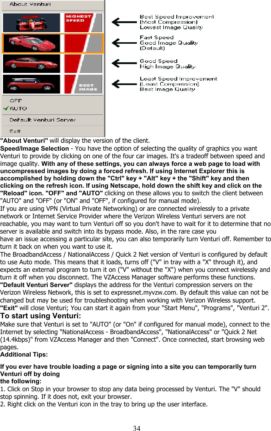  34  &quot;About Venturi&quot; will display the version of the client. Speed/Image Selection - You have the option of selecting the quality of graphics you want Venturi to provide by clicking on one of the four car images. It&apos;s a tradeoff between speed and image quality. With any of these settings, you can always force a web page to load with uncompressed images by doing a forced refresh. If using Internet Explorer this is accomplished by holding down the &quot;Ctrl&quot; key + &quot;Alt&quot; key + the &quot;Shift&quot; key and then clicking on the refresh icon. If using Netscape, hold down the shift key and click on the &quot;Reload&quot; icon. &quot;OFF&quot; and &quot;AUTO&quot; clicking on these allows you to switch the client between &quot;AUTO&quot; and &quot;OFF&quot; (or &quot;ON&quot; and &quot;OFF&quot;, if configured for manual mode). If you are using VPN (Virtual Private Networking) or are connected wirelessly to a private network or Internet Service Provider where the Verizon Wireless Venturi servers are not reachable, you may want to turn Venturi off so you don&apos;t have to wait for it to determine that no server is available and switch into its bypass mode. Also, in the rare case you have an issue accessing a particular site, you can also temporarily turn Venturi off. Remember to turn it back on when you want to use it. The BroadbandAccess / NationalAccess / Quick 2 Net version of Venturi is configured by default to use Auto mode. This means that it loads, turns off (&quot;V&quot; in tray with a &quot;X&quot; through it), and expects an external program to turn it on (&quot;V&quot; without the &quot;X&quot;) when you connect wirelessly and turn it off when you disconnect. The VZAccess Manager software performs these functions. &quot;Default Venturi Server&quot; displays the address for the Venturi compression servers on the Verizon Wireless Network, this is set to expressnet.myvzw.com. By default this value can not be changed but may be used for troubleshooting when working with Verizon Wireless support. &quot;Exit&quot; will close Venturi; You can start it again from your &quot;Start Menu&quot;, &quot;Programs&quot;, &quot;Venturi 2&quot;. To start using Venturi: Make sure that Venturi is set to &quot;AUTO&quot; (or &quot;On&quot; if configured for manual mode), connect to the Internet by selecting &quot;NationalAccess - BroadbandAccess&quot;, &quot;NationalAccess&quot; or &quot;Quick 2 Net (14.4kbps)&quot; from VZAccess Manager and then &quot;Connect&quot;. Once connected, start browsing web pages. Additional Tips:   If you ever have trouble loading a page or signing into a site you can temporarily turn Venturi off by doing the following: 1. Click on Stop in your browser to stop any data being processed by Venturi. The &quot;V&quot; should stop spinning. If it does not, exit your browser. 2. Right click on the Venturi icon in the tray to bring up the user interface.  