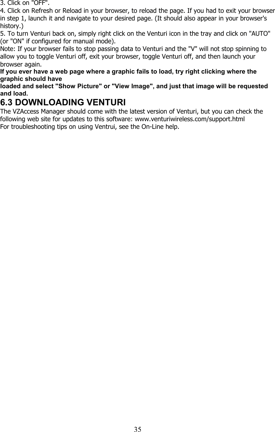  353. Click on &quot;OFF&quot;. 4. Click on Refresh or Reload in your browser, to reload the page. If you had to exit your browser in step 1, launch it and navigate to your desired page. (It should also appear in your browser&apos;s history.) 5. To turn Venturi back on, simply right click on the Venturi icon in the tray and click on &quot;AUTO&quot; (or &quot;ON&quot; if configured for manual mode). Note: If your browser fails to stop passing data to Venturi and the &quot;V&quot; will not stop spinning to allow you to toggle Venturi off, exit your browser, toggle Venturi off, and then launch your browser again. If you ever have a web page where a graphic fails to load, try right clicking where the graphic should have loaded and select &quot;Show Picture&quot; or &quot;View Image&quot;, and just that image will be requested and load. 6.3 DOWNLOADING VENTURI The VZAccess Manager should come with the latest version of Venturi, but you can check the following web site for updates to this software: www.venturiwireless.com/support.html For troubleshooting tips on using Ventrui, see the On-Line help.  