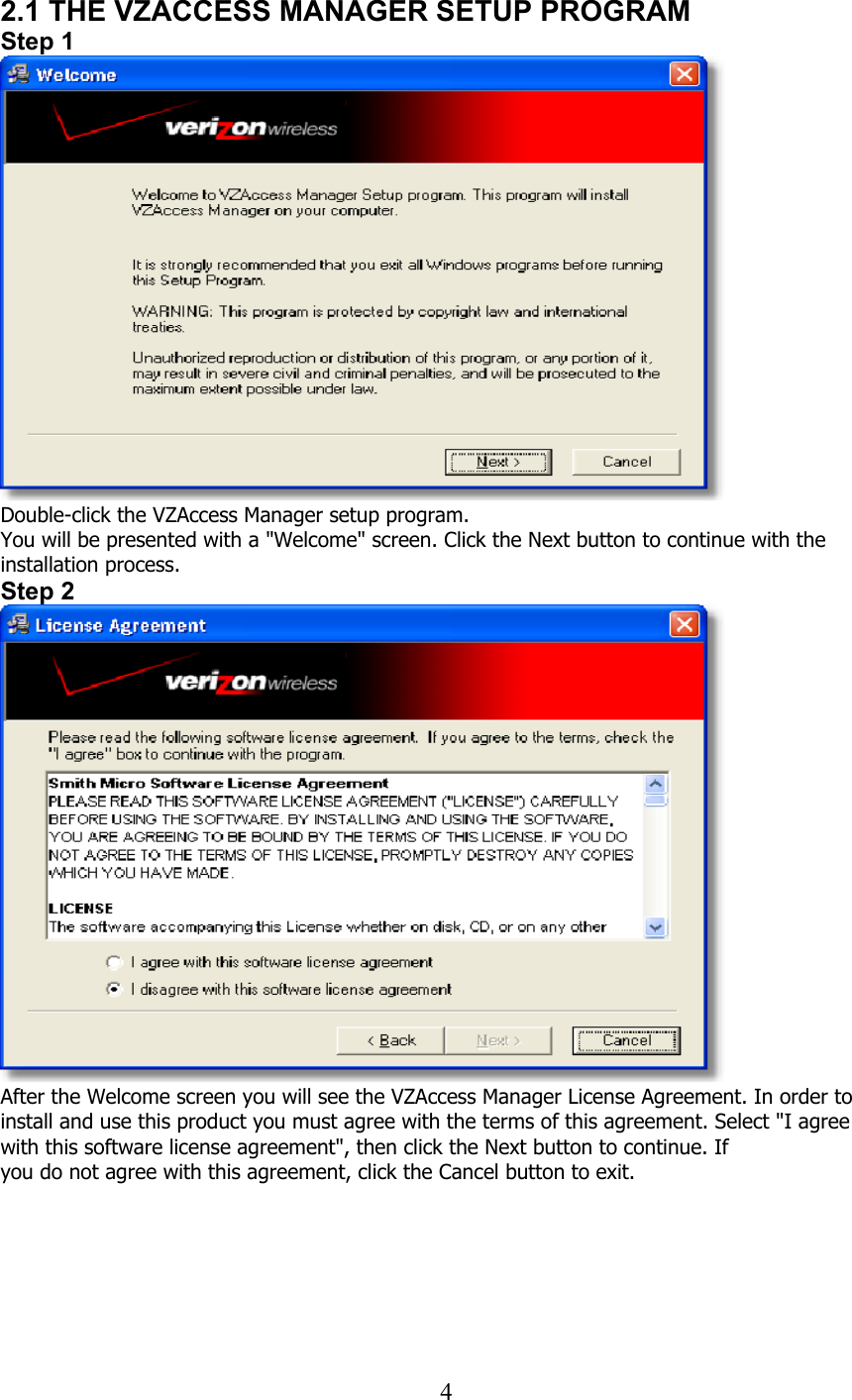  42.1 THE VZACCESS MANAGER SETUP PROGRAM Step 1  Double-click the VZAccess Manager setup program. You will be presented with a &quot;Welcome&quot; screen. Click the Next button to continue with the installation process. Step 2  After the Welcome screen you will see the VZAccess Manager License Agreement. In order to install and use this product you must agree with the terms of this agreement. Select &quot;I agree with this software license agreement&quot;, then click the Next button to continue. If you do not agree with this agreement, click the Cancel button to exit.   