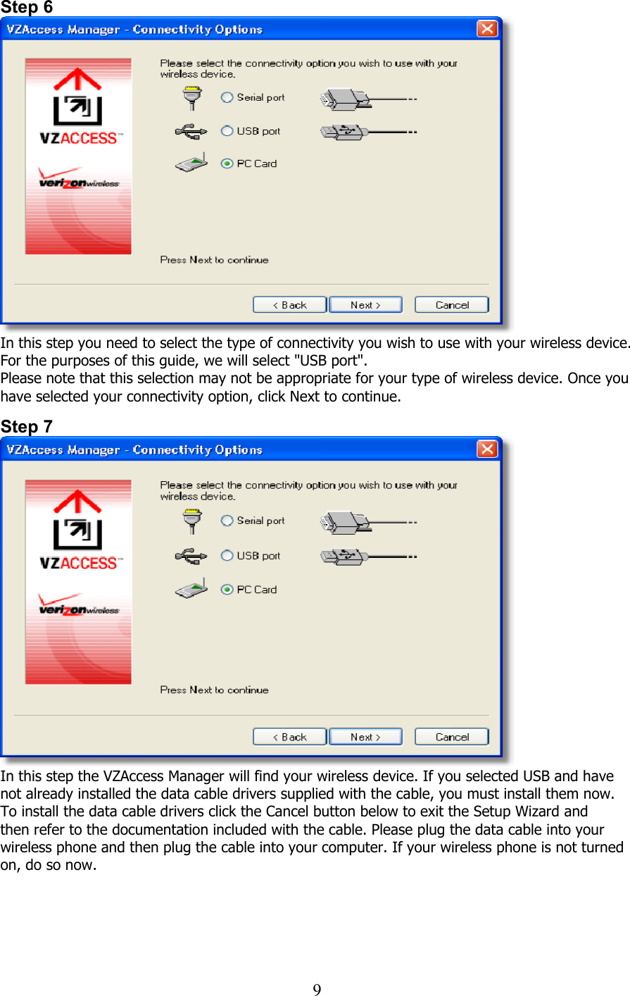  9Step 6  In this step you need to select the type of connectivity you wish to use with your wireless device. For the purposes of this guide, we will select &quot;USB port&quot;.  Please note that this selection may not be appropriate for your type of wireless device. Once you have selected your connectivity option, click Next to continue.   Step 7  In this step the VZAccess Manager will find your wireless device. If you selected USB and have not already installed the data cable drivers supplied with the cable, you must install them now. To install the data cable drivers click the Cancel button below to exit the Setup Wizard and then refer to the documentation included with the cable. Please plug the data cable into your wireless phone and then plug the cable into your computer. If your wireless phone is not turned on, do so now.    