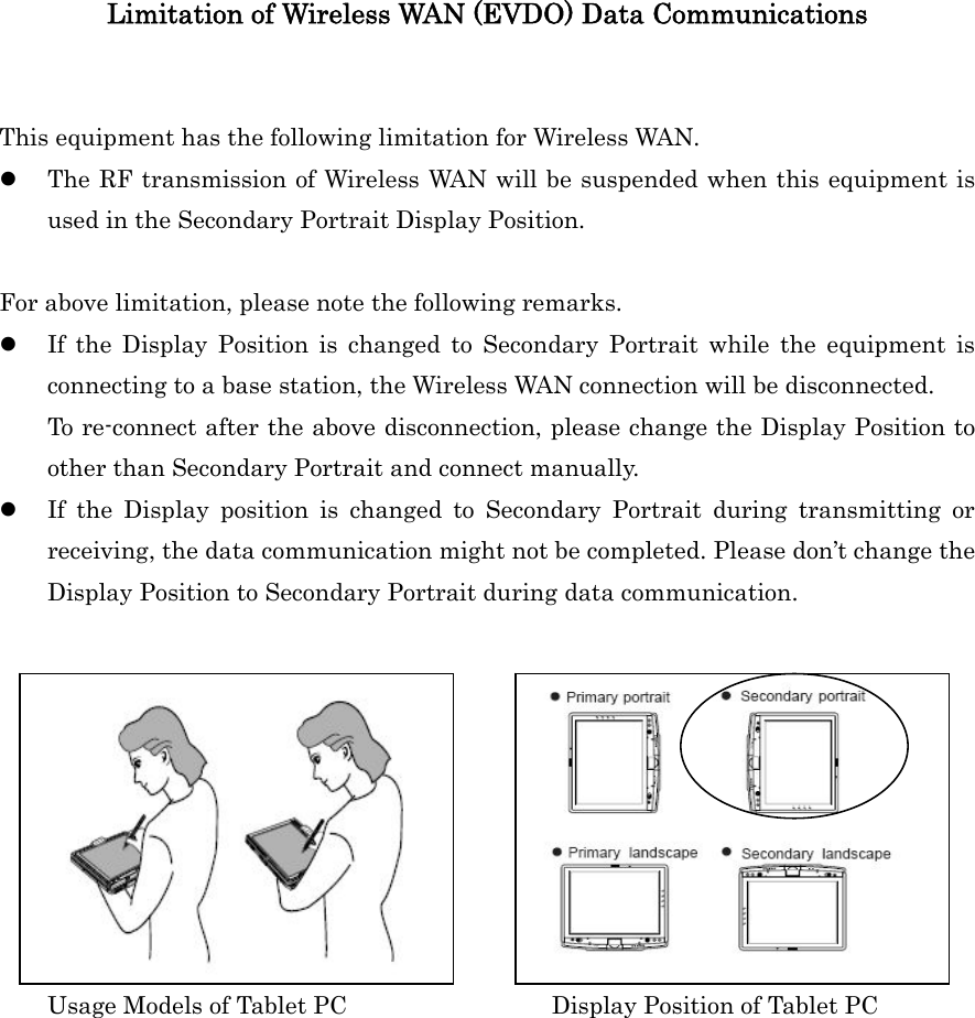 Limitation of Wireless WAN (EVDO) Data Communications   This equipment has the following limitation for Wireless WAN. z The RF transmission of Wireless WAN will be suspended when this equipment is used in the Secondary Portrait Display Position.   For above limitation, please note the following remarks. z If the Display Position is changed to Secondary Portrait while the equipment is connecting to a base station, the Wireless WAN connection will be disconnected.   To re-connect after the above disconnection, please change the Display Position to other than Secondary Portrait and connect manually. z If the Display position is changed to Secondary Portrait during transmitting or receiving, the data communication might not be completed. Please don’t change the Display Position to Secondary Portrait during data communication.              Usage Models of Tablet PC                 Display Position of Tablet PC       