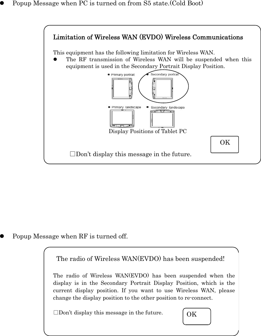   z Popup Message when PC is turned on from S5 state.(Cold Boot)                     z Popup Message when RF is turned off.             The radio of Wireless WAN(EVDO) has been suspended!  The radio of Wireless WAN(EVDO) has been suspended when the display is in the Secondary Portrait Display Position, which is the current display position. If you want to use Wireless WAN, please change the display position to the other position to re-connect.    □Don’t display this message in the future.  OK Limitation of Wireless WAN (EVDO) Wireless Communications    This equipment has the following limitation for Wireless WAN. z The RF transmission of Wireless WAN will be suspended when this equipment is used in the Secondary Portrait Display Position.            □Don’t display this message in the future.  OK Display Positions of Tablet PC 