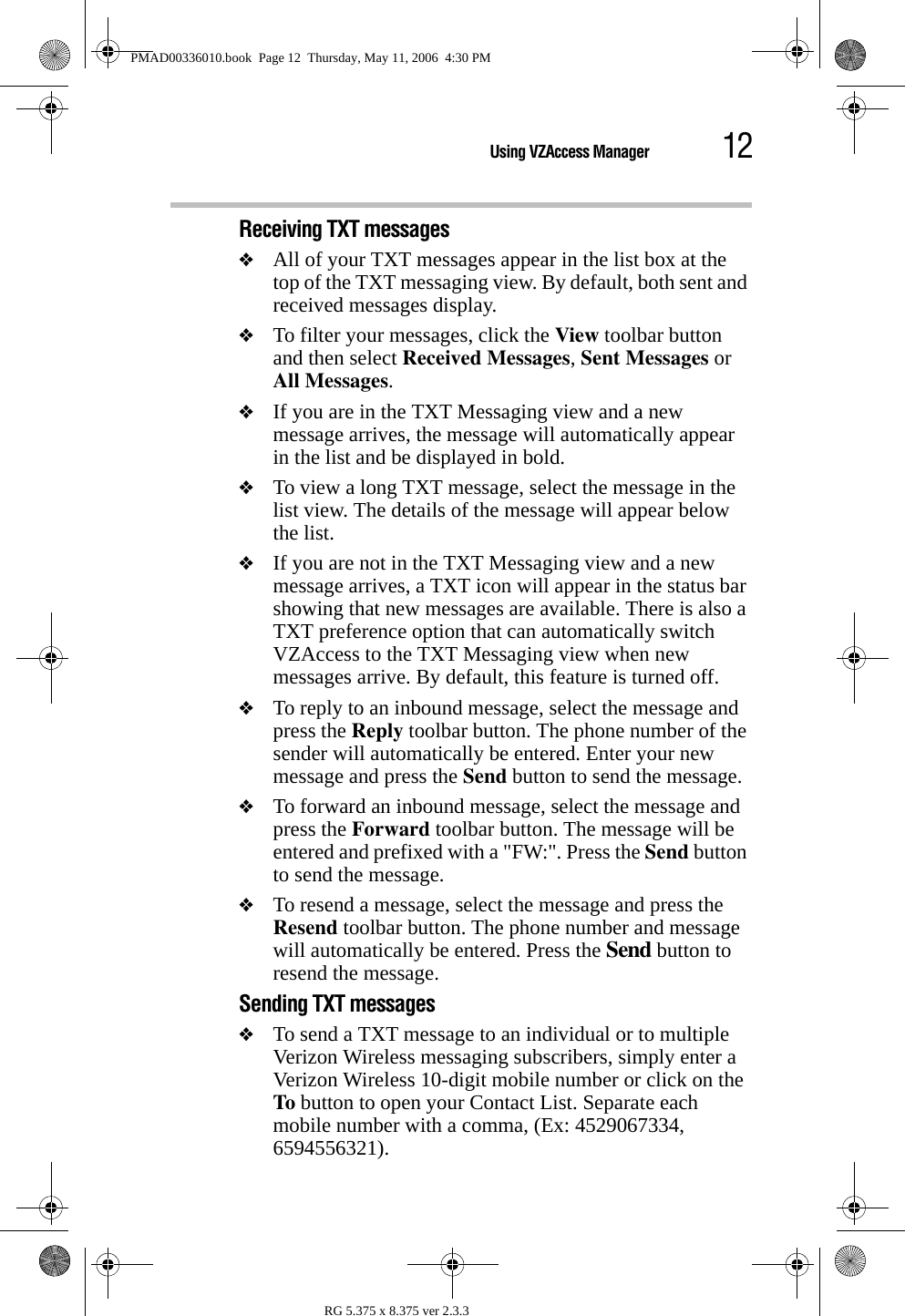 12Using VZAccess ManagerRG 5.375 x 8.375 ver 2.3.3Receiving TXT messages❖All of your TXT messages appear in the list box at the top of the TXT messaging view. By default, both sent and received messages display.❖To filter your messages, click the View toolbar button and then select Received Messages, Sent Messages or All Messages.❖If you are in the TXT Messaging view and a new message arrives, the message will automatically appear in the list and be displayed in bold.❖To view a long TXT message, select the message in the list view. The details of the message will appear below the list.❖If you are not in the TXT Messaging view and a new message arrives, a TXT icon will appear in the status bar showing that new messages are available. There is also a TXT preference option that can automatically switch VZAccess to the TXT Messaging view when new messages arrive. By default, this feature is turned off.❖To reply to an inbound message, select the message and press the Reply toolbar button. The phone number of the sender will automatically be entered. Enter your new message and press the Send button to send the message.❖To forward an inbound message, select the message and press the Forward toolbar button. The message will be entered and prefixed with a &quot;FW:&quot;. Press the Send button to send the message.❖To resend a message, select the message and press the Resend toolbar button. The phone number and message will automatically be entered. Press the Send button to resend the message.Sending TXT messages❖To send a TXT message to an individual or to multiple Verizon Wireless messaging subscribers, simply enter a Verizon Wireless 10-digit mobile number or click on the To button to open your Contact List. Separate each mobile number with a comma, (Ex: 4529067334, 6594556321).PMAD00336010.book  Page 12  Thursday, May 11, 2006  4:30 PM