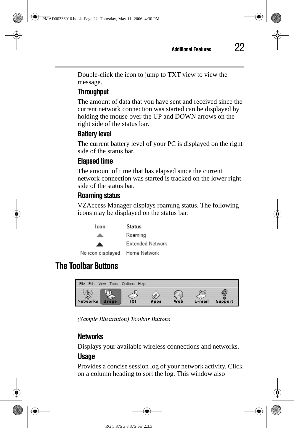 22Additional FeaturesRG 5.375 x 8.375 ver 2.3.3Double-click the icon to jump to TXT view to view the message.ThroughputThe amount of data that you have sent and received since the current network connection was started can be displayed by holding the mouse over the UP and DOWN arrows on the right side of the status bar.Battery levelThe current battery level of your PC is displayed on the right side of the status bar.Elapsed timeThe amount of time that has elapsed since the current network connection was started is tracked on the lower right side of the status bar.Roaming statusVZAccess Manager displays roaming status. The following icons may be displayed on the status bar:The Toolbar Buttons(Sample Illustration) Toolbar ButtonsNetworks Displays your available wireless connections and networks. Usage Provides a concise session log of your network activity. Click on a column heading to sort the log. This window also PMAD00336010.book  Page 22  Thursday, May 11, 2006  4:30 PM