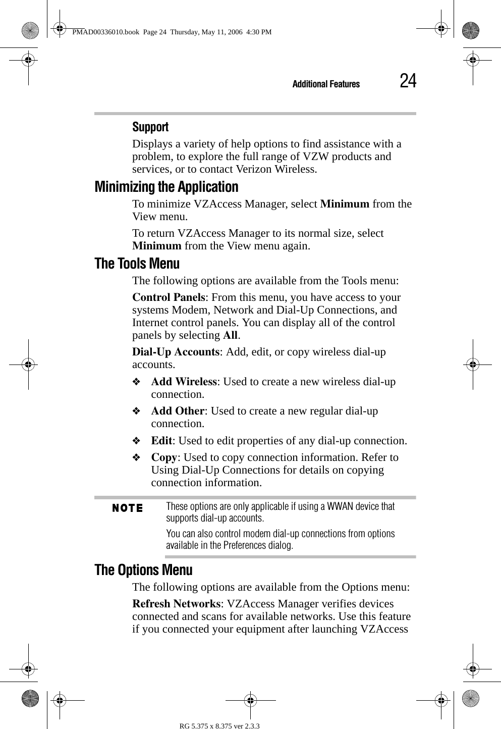 24Additional FeaturesRG 5.375 x 8.375 ver 2.3.3Support Displays a variety of help options to find assistance with a problem, to explore the full range of VZW products and services, or to contact Verizon Wireless.Minimizing the ApplicationTo minimize VZAccess Manager, select Minimum from the View menu.To return VZAccess Manager to its normal size, select Minimum from the View menu again.The Tools MenuThe following options are available from the Tools menu:Control Panels: From this menu, you have access to your systems Modem, Network and Dial-Up Connections, and Internet control panels. You can display all of the control panels by selecting All.Dial-Up Accounts: Add, edit, or copy wireless dial-up accounts.❖Add Wireless: Used to create a new wireless dial-up connection.❖Add Other: Used to create a new regular dial-up connection.❖Edit: Used to edit properties of any dial-up connection.❖Copy: Used to copy connection information. Refer to Using Dial-Up Connections for details on copying connection information.These options are only applicable if using a WWAN device that supports dial-up accounts.You can also control modem dial-up connections from options available in the Preferences dialog.The Options MenuThe following options are available from the Options menu:Refresh Networks: VZAccess Manager verifies devices connected and scans for available networks. Use this feature if you connected your equipment after launching VZAccess PMAD00336010.book  Page 24  Thursday, May 11, 2006  4:30 PM