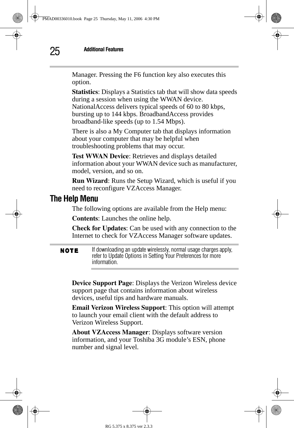 25 Additional FeaturesRG 5.375 x 8.375 ver 2.3.3Manager. Pressing the F6 function key also executes this option.Statistics: Displays a Statistics tab that will show data speeds during a session when using the WWAN device. NationalAccess delivers typical speeds of 60 to 80 kbps, bursting up to 144 kbps. BroadbandAccess provides broadband-like speeds (up to 1.54 Mbps).There is also a My Computer tab that displays information about your computer that may be helpful when troubleshooting problems that may occur. Test WWAN Device: Retrieves and displays detailed information about your WWAN device such as manufacturer, model, version, and so on. Run Wizard: Runs the Setup Wizard, which is useful if you need to reconfigure VZAccess Manager.The Help MenuThe following options are available from the Help menu:Contents: Launches the online help. Check for Updates: Can be used with any connection to the Internet to check for VZAccess Manager software updates.If downloading an update wirelessly, normal usage charges apply, refer to Update Options in Setting Your Preferences for more information.Device Support Page: Displays the Verizon Wireless device support page that contains information about wireless devices, useful tips and hardware manuals.Email Verizon Wireless Support: This option will attempt to launch your email client with the default address to  Verizon Wireless Support.About VZAccess Manager: Displays software version information, and your Toshiba 3G module’s ESN, phone number and signal level.PMAD00336010.book  Page 25  Thursday, May 11, 2006  4:30 PM