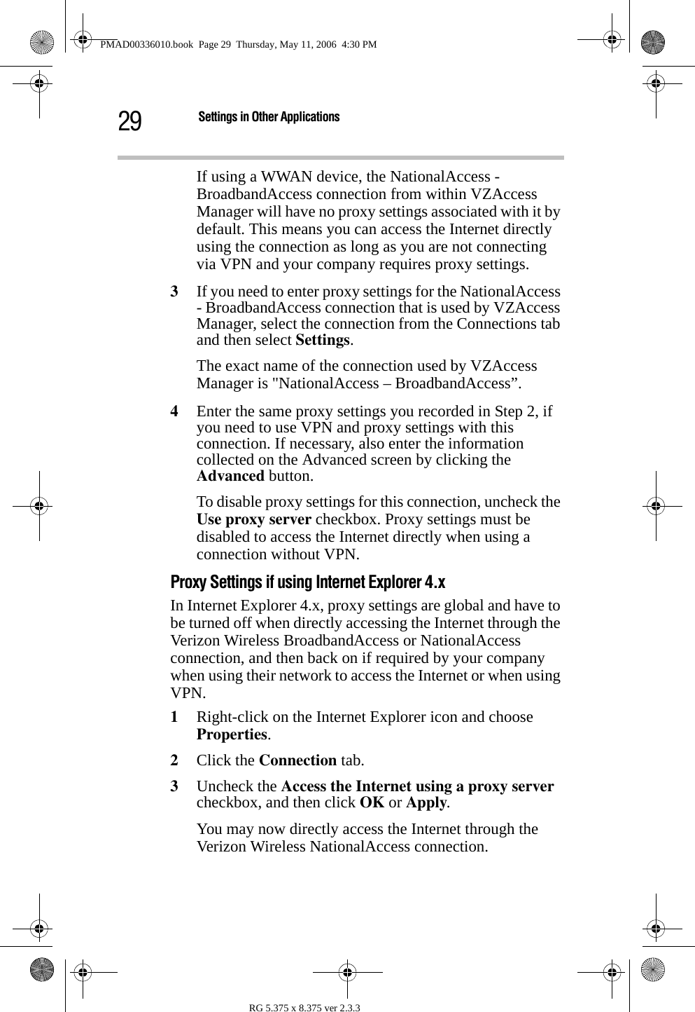 29 Settings in Other ApplicationsRG 5.375 x 8.375 ver 2.3.3If using a WWAN device, the NationalAccess - BroadbandAccess connection from within VZAccess Manager will have no proxy settings associated with it by default. This means you can access the Internet directly using the connection as long as you are not connecting via VPN and your company requires proxy settings. 3If you need to enter proxy settings for the NationalAccess - BroadbandAccess connection that is used by VZAccess Manager, select the connection from the Connections tab and then select Settings. The exact name of the connection used by VZAccess Manager is &quot;NationalAccess – BroadbandAccess”.4Enter the same proxy settings you recorded in Step 2, if you need to use VPN and proxy settings with this connection. If necessary, also enter the information collected on the Advanced screen by clicking the Advanced button. To disable proxy settings for this connection, uncheck the Use proxy server checkbox. Proxy settings must be disabled to access the Internet directly when using a connection without VPN.Proxy Settings if using Internet Explorer 4.xIn Internet Explorer 4.x, proxy settings are global and have to be turned off when directly accessing the Internet through the Verizon Wireless BroadbandAccess or NationalAccess connection, and then back on if required by your company when using their network to access the Internet or when using VPN.1Right-click on the Internet Explorer icon and choose Properties.2Click the Connection tab. 3Uncheck the Access the Internet using a proxy server checkbox, and then click OK or Apply. You may now directly access the Internet through the Verizon Wireless NationalAccess connection.PMAD00336010.book  Page 29  Thursday, May 11, 2006  4:30 PM