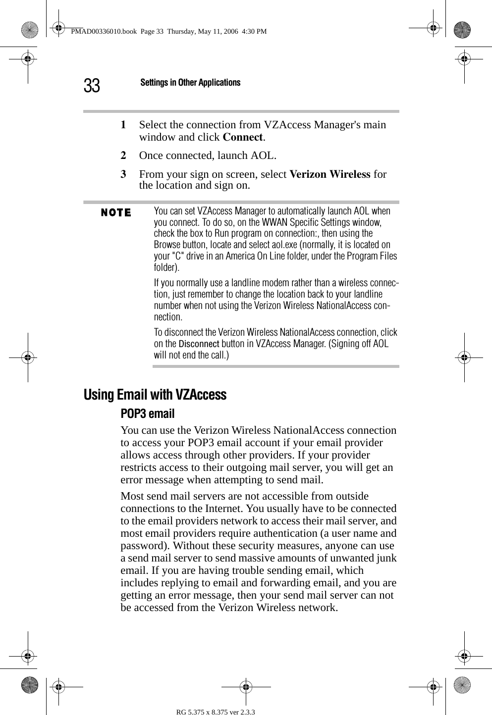 33 Settings in Other ApplicationsRG 5.375 x 8.375 ver 2.3.31Select the connection from VZAccess Manager&apos;s main window and click Connect.2Once connected, launch AOL. 3From your sign on screen, select Verizon Wireless for the location and sign on. You can set VZAccess Manager to automatically launch AOL when you connect. To do so, on the WWAN Specific Settings window, check the box to Run program on connection:, then using the  Browse button, locate and select aol.exe (normally, it is located on your &quot;C&quot; drive in an America On Line folder, under the Program Files folder).If you normally use a landline modem rather than a wireless connec-tion, just remember to change the location back to your landline number when not using the Verizon Wireless NationalAccess con-nection.To disconnect the Verizon Wireless NationalAccess connection, click on the Disconnect button in VZAccess Manager. (Signing off AOL will not end the call.)Using Email with VZAccessPOP3 emailYou can use the Verizon Wireless NationalAccess connection to access your POP3 email account if your email provider allows access through other providers. If your provider restricts access to their outgoing mail server, you will get an error message when attempting to send mail.Most send mail servers are not accessible from outside connections to the Internet. You usually have to be connected to the email providers network to access their mail server, and most email providers require authentication (a user name and password). Without these security measures, anyone can use a send mail server to send massive amounts of unwanted junk email. If you are having trouble sending email, which includes replying to email and forwarding email, and you are getting an error message, then your send mail server can not be accessed from the Verizon Wireless network.PMAD00336010.book  Page 33  Thursday, May 11, 2006  4:30 PM