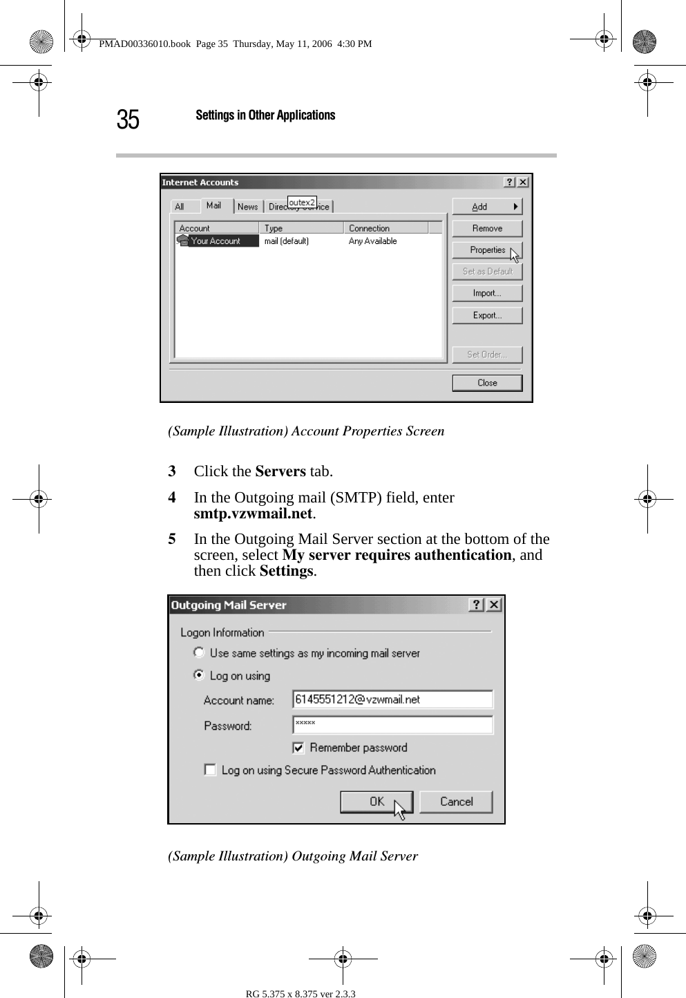 35 Settings in Other ApplicationsRG 5.375 x 8.375 ver 2.3.3(Sample Illustration) Account Properties Screen3Click the Servers tab. 4In the Outgoing mail (SMTP) field, enter smtp.vzwmail.net. 5In the Outgoing Mail Server section at the bottom of the screen, select My server requires authentication, and then click Settings.(Sample Illustration) Outgoing Mail ServerPMAD00336010.book  Page 35  Thursday, May 11, 2006  4:30 PM