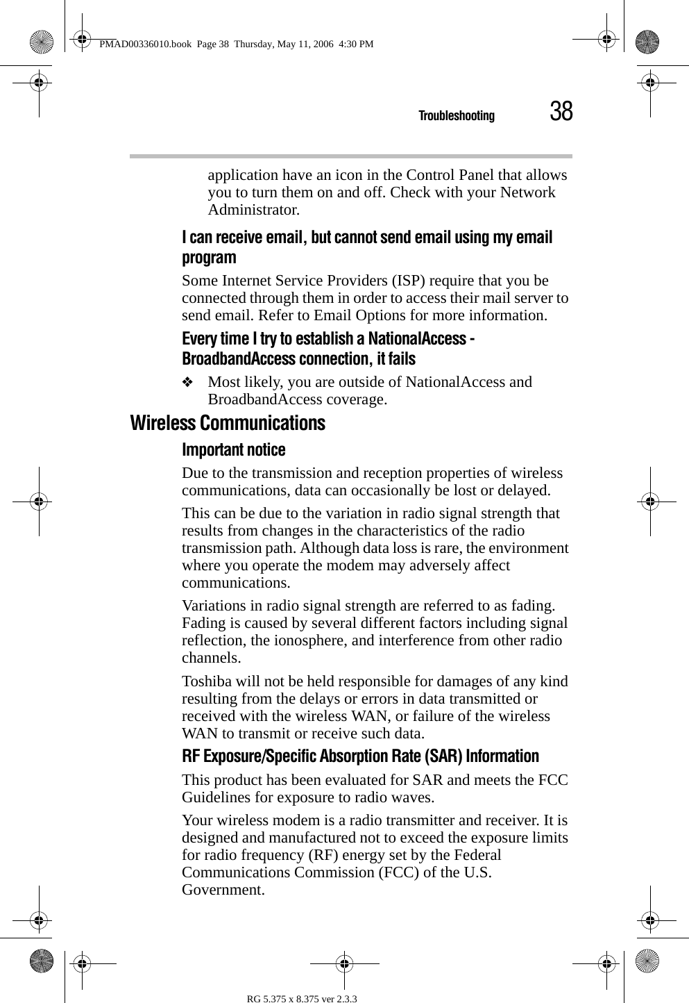 38TroubleshootingRG 5.375 x 8.375 ver 2.3.3application have an icon in the Control Panel that allows you to turn them on and off. Check with your Network Administrator.I can receive email, but cannot send email using my email programSome Internet Service Providers (ISP) require that you be connected through them in order to access their mail server to send email. Refer to Email Options for more information.Every time I try to establish a NationalAccess - BroadbandAccess connection, it fails❖Most likely, you are outside of NationalAccess and BroadbandAccess coverage.Wireless CommunicationsImportant noticeDue to the transmission and reception properties of wireless communications, data can occasionally be lost or delayed.This can be due to the variation in radio signal strength that results from changes in the characteristics of the radio transmission path. Although data loss is rare, the environment where you operate the modem may adversely affect communications.Variations in radio signal strength are referred to as fading. Fading is caused by several different factors including signal reflection, the ionosphere, and interference from other radio channels.Toshiba will not be held responsible for damages of any kind resulting from the delays or errors in data transmitted or received with the wireless WAN, or failure of the wireless WAN to transmit or receive such data.RF Exposure/Specific Absorption Rate (SAR) Information This product has been evaluated for SAR and meets the FCC Guidelines for exposure to radio waves.Your wireless modem is a radio transmitter and receiver. It is designed and manufactured not to exceed the exposure limits for radio frequency (RF) energy set by the Federal Communications Commission (FCC) of the U.S. Government.PMAD00336010.book  Page 38  Thursday, May 11, 2006  4:30 PM