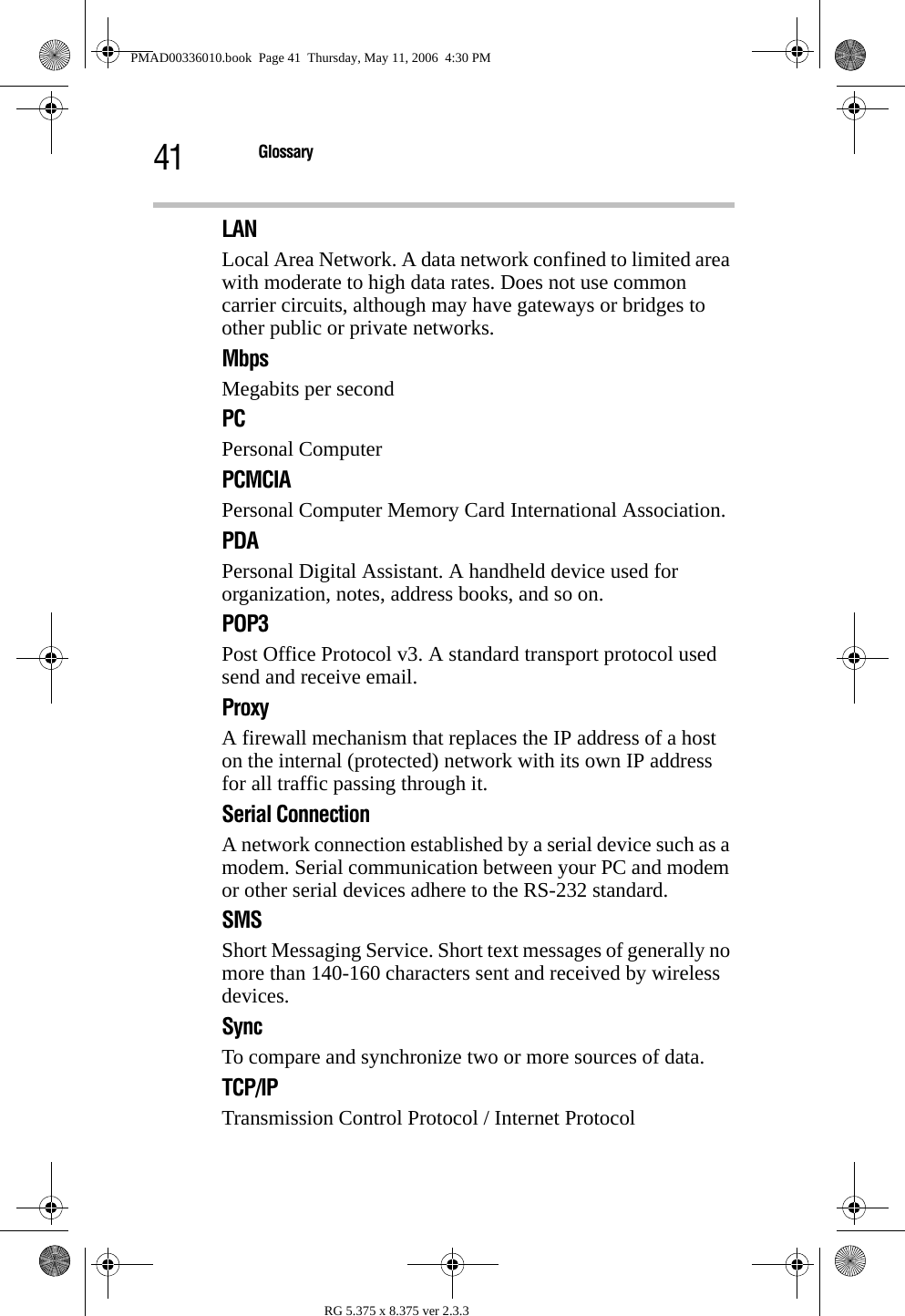 41 GlossaryRG 5.375 x 8.375 ver 2.3.3LANLocal Area Network. A data network confined to limited area with moderate to high data rates. Does not use common carrier circuits, although may have gateways or bridges to other public or private networks.MbpsMegabits per secondPCPersonal ComputerPCMCIAPersonal Computer Memory Card International Association. PDAPersonal Digital Assistant. A handheld device used for organization, notes, address books, and so on.POP3Post Office Protocol v3. A standard transport protocol used send and receive email.ProxyA firewall mechanism that replaces the IP address of a host on the internal (protected) network with its own IP address for all traffic passing through it.Serial ConnectionA network connection established by a serial device such as a modem. Serial communication between your PC and modem or other serial devices adhere to the RS-232 standard.SMSShort Messaging Service. Short text messages of generally no more than 140-160 characters sent and received by wireless devices.SyncTo compare and synchronize two or more sources of data.TCP/IPTransmission Control Protocol / Internet ProtocolPMAD00336010.book  Page 41  Thursday, May 11, 2006  4:30 PM