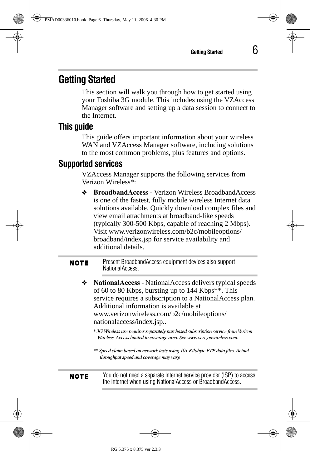 6Getting StartedRG 5.375 x 8.375 ver 2.3.3Getting StartedThis section will walk you through how to get started using your Toshiba 3G module. This includes using the VZAccess Manager software and setting up a data session to connect to the Internet.This guideThis guide offers important information about your wireless WAN and VZAccess Manager software, including solutions to the most common problems, plus features and options.Supported servicesVZAccess Manager supports the following services from Verizon Wireless*:❖BroadbandAccess - Verizon Wireless BroadbandAccess is one of the fastest, fully mobile wireless Internet data solutions available. Quickly download complex files and view email attachments at broadband-like speeds (typically 300-500 Kbps, capable of reaching 2 Mbps). Visit www.verizonwireless.com/b2c/mobileoptions/broadband/index.jsp for service availability and additional details. Present BroadbandAccess equipment devices also support NationalAccess.❖NationalAccess - NationalAccess delivers typical speeds of 60 to 80 Kbps, bursting up to 144 Kbps**. This service requires a subscription to a NationalAccess plan. Additional information is available at www.verizonwireless.com/b2c/mobileoptions/nationalaccess/index.jsp..* 3G Wireless use requires separately purchased subscription service from Verizon Wireless. Access limited to coverage area. See www.verizonwireless.com.** Speed claim based on network tests using 101 Kilobyte FTP data files. Actual throughput speed and coverage may vary.You do not need a separate Internet service provider (ISP) to access the Internet when using NationalAccess or BroadbandAccess.PMAD00336010.book  Page 6  Thursday, May 11, 2006  4:30 PM