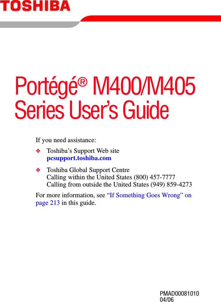 PMAD0008101004/06Portégé® M400/M405 Series User’s GuideIf you need assistance:❖Toshiba’s Support Web sitepcsupport.toshiba.com❖Toshiba Global Support CentreCalling within the United States (800) 457-7777Calling from outside the United States (949) 859-4273For more information, see “If Something Goes Wrong” on page 213 in this guide.