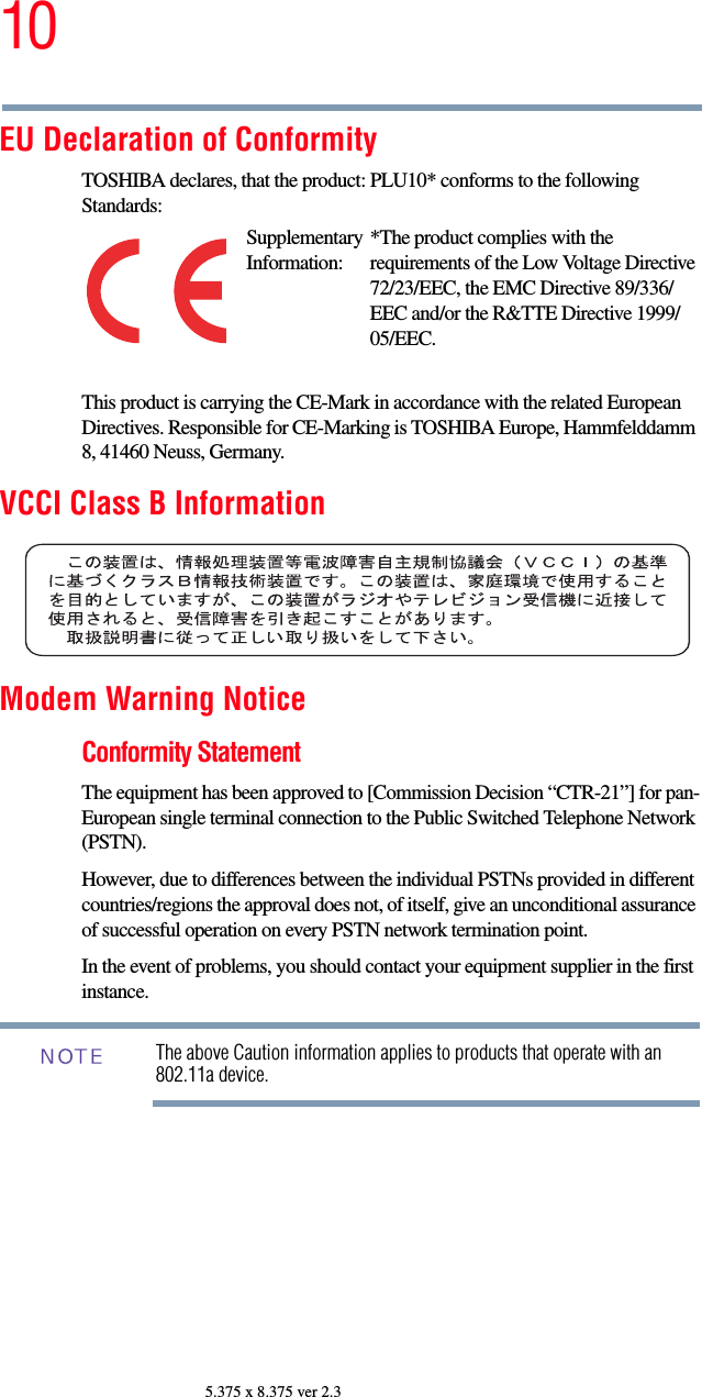 105.375 x 8.375 ver 2.3EU Declaration of ConformityTOSHIBA declares, that the product: PLU10* conforms to the following Standards:This product is carrying the CE-Mark in accordance with the related European Directives. Responsible for CE-Marking is TOSHIBA Europe, Hammfelddamm 8, 41460 Neuss, Germany.VCCI Class B InformationModem Warning NoticeConformity StatementThe equipment has been approved to [Commission Decision “CTR-21”] for pan-European single terminal connection to the Public Switched Telephone Network (PSTN).However, due to differences between the individual PSTNs provided in different countries/regions the approval does not, of itself, give an unconditional assurance of successful operation on every PSTN network termination point.In the event of problems, you should contact your equipment supplier in the first instance.The above Caution information applies to products that operate with an 802.11a device.Supplementary Information:*The product complies with the requirements of the Low Voltage Directive 72/23/EEC, the EMC Directive 89/336/EEC and/or the R&amp;TTE Directive 1999/05/EEC.NOTE