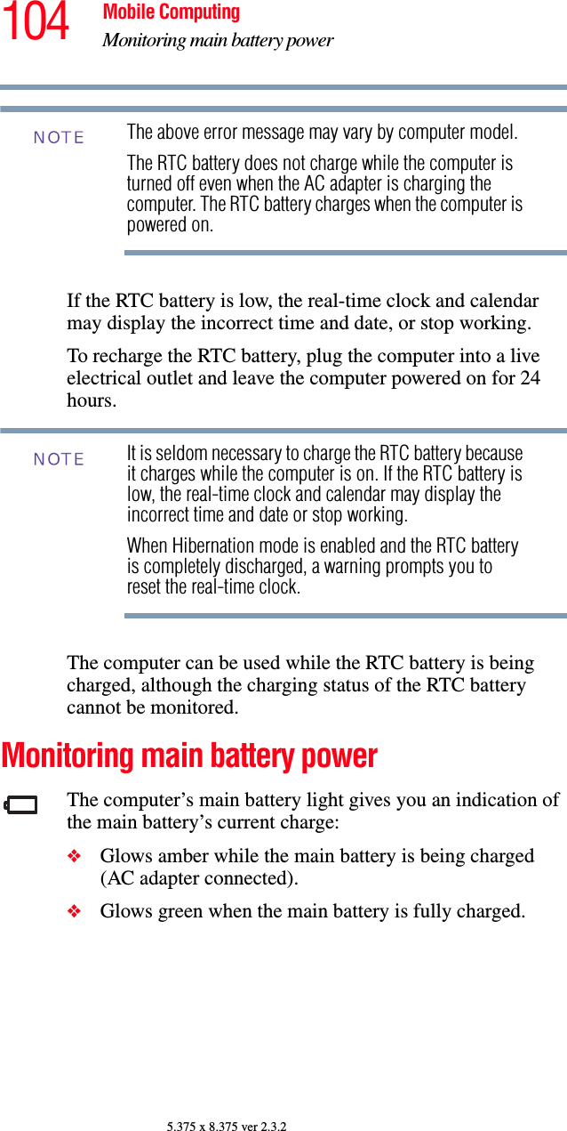 104 Mobile ComputingMonitoring main battery power5.375 x 8.375 ver 2.3.2The above error message may vary by computer model.The RTC battery does not charge while the computer is turned off even when the AC adapter is charging the computer. The RTC battery charges when the computer is powered on.If the RTC battery is low, the real-time clock and calendar may display the incorrect time and date, or stop working.To recharge the RTC battery, plug the computer into a live electrical outlet and leave the computer powered on for 24 hours.It is seldom necessary to charge the RTC battery because it charges while the computer is on. If the RTC battery is low, the real-time clock and calendar may display the incorrect time and date or stop working.When Hibernation mode is enabled and the RTC battery is completely discharged, a warning prompts you to reset the real-time clock.The computer can be used while the RTC battery is being charged, although the charging status of the RTC battery cannot be monitored.Monitoring main battery powerThe computer’s main battery light gives you an indication of the main battery’s current charge:❖Glows amber while the main battery is being charged (AC adapter connected).❖Glows green when the main battery is fully charged.NOTENOTE