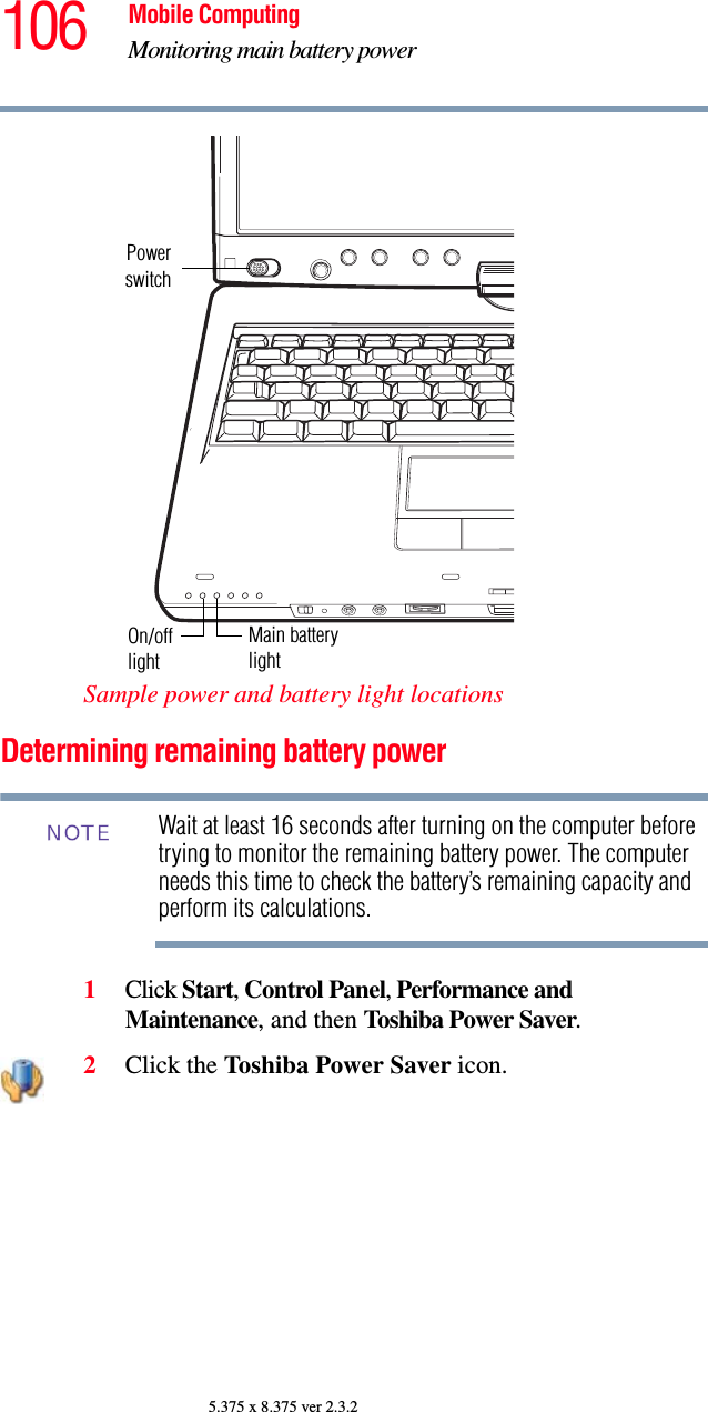 106 Mobile ComputingMonitoring main battery power5.375 x 8.375 ver 2.3.2Sample power and battery light locationsDetermining remaining battery powerWait at least 16 seconds after turning on the computer before trying to monitor the remaining battery power. The computer needs this time to check the battery’s remaining capacity and perform its calculations.1Click Start, Control Panel, Performance and Maintenance, and then Toshiba Power Saver. 2Click the Toshiba Power Saver icon.PowerswitchOn/off Main batterylightlightNOTE