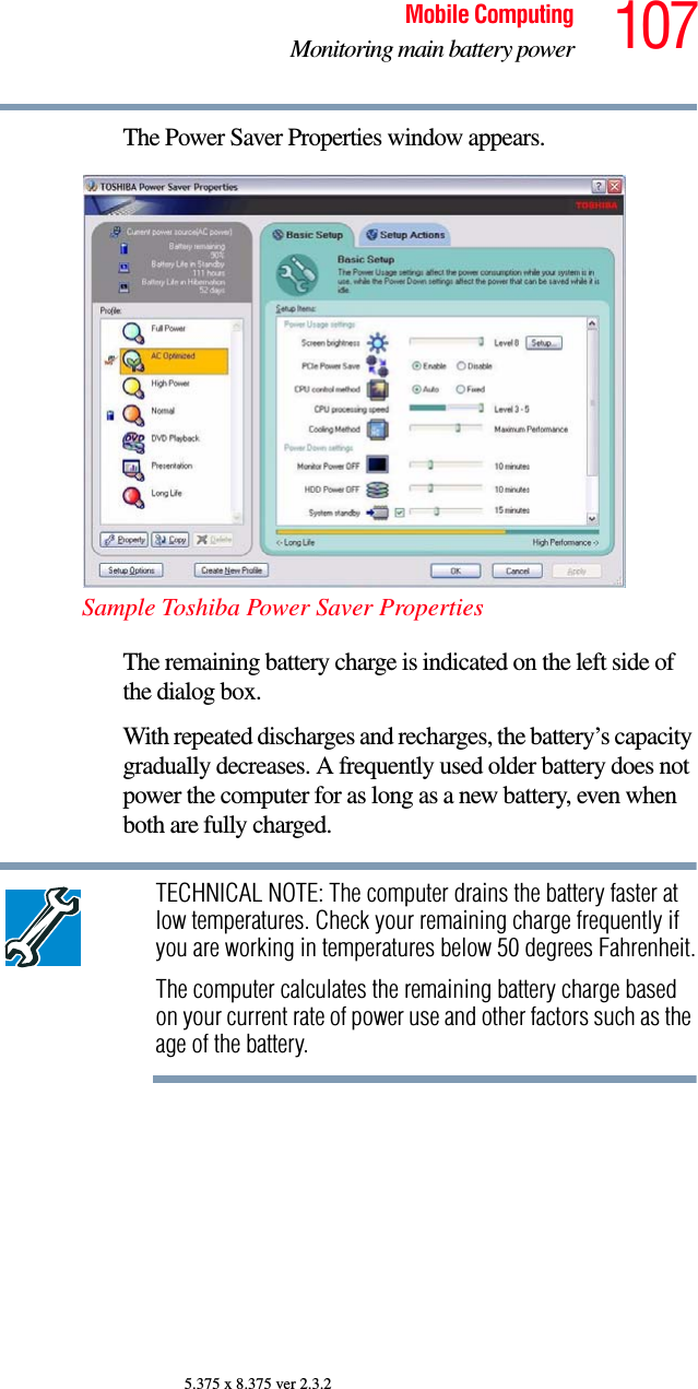 107Mobile ComputingMonitoring main battery power5.375 x 8.375 ver 2.3.2The Power Saver Properties window appears.Sample Toshiba Power Saver PropertiesThe remaining battery charge is indicated on the left side of the dialog box. With repeated discharges and recharges, the battery’s capacity gradually decreases. A frequently used older battery does not power the computer for as long as a new battery, even when both are fully charged.TECHNICAL NOTE: The computer drains the battery faster at low temperatures. Check your remaining charge frequently if you are working in temperatures below 50 degrees Fahrenheit.The computer calculates the remaining battery charge based on your current rate of power use and other factors such as the age of the battery.