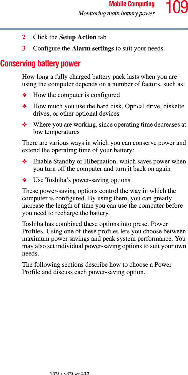 109Mobile ComputingMonitoring main battery power5.375 x 8.375 ver 2.3.22Click the Setup Action tab.3Configure the Alarm settings to suit your needs.Conserving battery power How long a fully charged battery pack lasts when you are using the computer depends on a number of factors, such as:❖How the computer is configured❖How much you use the hard disk, Optical drive, diskette drives, or other optional devices❖Where you are working, since operating time decreases at low temperaturesThere are various ways in which you can conserve power and extend the operating time of your battery:❖Enable Standby or Hibernation, which saves power when you turn off the computer and turn it back on again❖Use Toshiba’s power-saving optionsThese power-saving options control the way in which the computer is configured. By using them, you can greatly increase the length of time you can use the computer before you need to recharge the battery.Toshiba has combined these options into preset Power Profiles. Using one of these profiles lets you choose between maximum power savings and peak system performance. You may also set individual power-saving options to suit your own needs.The following sections describe how to choose a Power Profile and discuss each power-saving option.