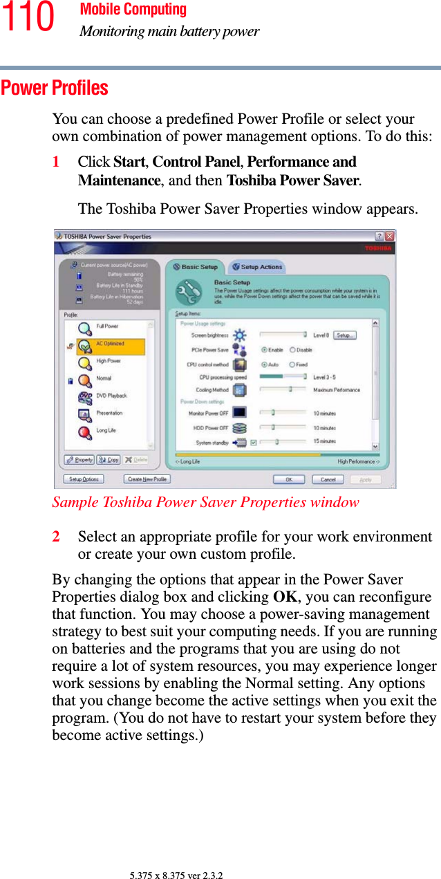 110 Mobile ComputingMonitoring main battery power5.375 x 8.375 ver 2.3.2Power ProfilesYou can choose a predefined Power Profile or select your own combination of power management options. To do this:1Click Start, Control Panel, Performance and Maintenance, and then Toshiba Power Saver. The Toshiba Power Saver Properties window appears.Sample Toshiba Power Saver Properties window2Select an appropriate profile for your work environment or create your own custom profile.By changing the options that appear in the Power Saver Properties dialog box and clicking OK, you can reconfigure that function. You may choose a power-saving management strategy to best suit your computing needs. If you are running on batteries and the programs that you are using do not require a lot of system resources, you may experience longer work sessions by enabling the Normal setting. Any options that you change become the active settings when you exit the program. (You do not have to restart your system before they become active settings.)